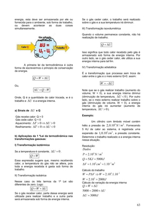 63
energia, esta deve ser armazenada por ele ou
fornecida para o ambiente, sob forma de trabalho,
ou devem acontecer as duas coisas
simultaneamente.
A primeira lei da termodinâmica é outra
forma de escrevermos o principio de conservação
de energia.
Q W U  
Ou,
U Q W  
Onde, Q é a quantidade de calor trocada, w é o
trabalho e U é a energia interna.
a) Sinais de U e Q
Gás recebe calor: Q > 0
Gás cede calor: Q < 0
Aquecimento: 0 0T U    
Resfriamento: 0 0T U    
b) Aplicações da 1 ªLei da termodinâmica nas
transformações gasosas:
I) Transformação isotérmica
Se a temperatura é constante, 0U  .
Q W
Essa expressão sugere que, mesmo recebendo
calor, a temperatura do gás não se altera, pois
toda a energia recebida é gasta sob forma de
trabalho.
II) Transformação isobárica
Nesse caso os três termos da 1ª Lei são
diferentes de zero. Logo:
Q W U  
Se o gás receber calor, parte dessa energia será
utilizada para realizar trabalho e a outra parte
será armazenada sob forma de energia interna.
Se o gás ceder calor, o trabalho será realizado
sobre o gás e a sua temperatura irá diminuir.
III) Transformação isovolumétrica
Quando o volume permanece constante, não há
realização de trabalho.
Q U 
Isso significa que todo calor recebido pelo gás é
armazenado sob forma de energia interna. Por
outro lado, se o gás ceder calor, ele utiliza a sua
energia interna para tal fim.
IV) Transformação adiabática
È a transformação que processa sem troca de
calor entre o gás e o meio externo Q=0. assim:
W U 
Note que se o gás realizar trabalho (aumento do
volume, W > 0), a sua energia interna diminui
(diminuição de temperatura, 0U  ). Por outro
lado, se o meio externo realizar trabalho sobre o
gás (diminuição de volume, W < 0), a energia
interna do gás irá aumentar (aumento de
temperatura, 0U  ).
Exemplo:
Um cilindro com êmbolo móvel contém
hélio a pressão de
4 2
2,0.10 /N m . Fornecendo
5 KJ de calor ao sistema, é registrada uma
expansão de
5 3
1,0.10 cm , a pressão constante.
Determine o trabalho realizado e a energia interna
nessa situação.
Resolução:
4 2
5 3 1 3
2.10 /
5 5000
1.10 1.10
Dados
P N m
Q KJ J
V cm m

 
  
Cálculo do trabalho
4 1
3
2.10 .1.10
2.10 2000
W P V W
W J

   
 
Cálculo da variação da energia interna
5000 2000
3000
Q W U
U
U J
  
  
 
 