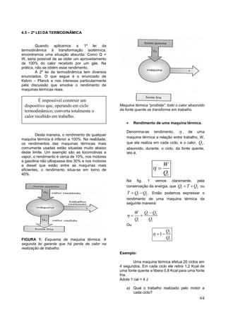 64
4.5 – 2ª LEI DA TERMODINÂMICA
Quando aplicamos a 1ª lei da
termodinâmica à transformação isotérmica,
encontramos uma situação absurda: Como Q =
W, seria possível de se obter um aproveitamento
de 100% do calor recebido por um gás. Na
prática, não se obtém esse rendimento.
A 2º lei da termodinâmica tem diversos
enunciados. O que segue é o enunciado de
Kelvin – Planck e nos interessa particularmente
pela discussão que envolve o rendimento de
maquinas térmicas reais.
Desta maneira, o rendimento de qualquer
maquina térmica é inferior a 100%. Na realidade,
os rendimentos das maquinas térmicas mais
comumente usadas estão situadas muito abaixo
deste limite. Um exemplo são as locomotivas a
vapor, o rendimento é cerca de 10%, nos motores
a gasolina não ultrapassa dos 30% e nos motores
a diesel que estão entre as maquinas mais
eficientes, o rendimento situa-se em torno de
40%.
FIGURA 1: Esquema de maquina térmica. A
segunda lei garante que há perda de calor na
realização de trabalho.
Maquina térmica “proibida”: todo o calor absorvido
da fonte quente se transforma em trabalho.
 Rendimento de uma maquina térmica.
Denomina-se rendimento,  , de uma
maquina térmica a relação entre trabalho, W,
que ela realiza em cada ciclo, e o calor, 1Q ,
absorvido, durante, o ciclo, da fonte quente,
isto é,
1
W
Q
 
Na fig. 1 vemos claramente, pela
conservação da energia, que 1 2Q T Q  ou
1 2T Q Q  . Então podemos expressar o
rendimento de uma maquina térmica da
seguinte maneira:
1 2
1 1
Q QW
Q Q


 
Ou
2
1
1
Q
Q
  
Exemplo:
Uma maquina térmica efetua 20 ciclos em
4 segundos. Em cada ciclo ele retira 1,2 Kcal de
uma fonte quente e libera 0,8 Kcal para uma fonte
fria.
Adote 1 cal = 4 J
a) Qual o trabalho realizado pelo motor a
cada ciclo?
É impossível construir um
dispositivo que, operando em ciclo
termodinâmico, converta totalmente o
calor recebido em trabalho.
 