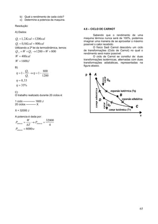 65
b) Qual o rendimento de cada ciclo?
c) Determine a potencia da maquina.
Resolução:
A) Dados:
1
1
1,2 1200
0,8 800
Q Kcal cal
Q Kcal cal
 
 
Utilizando a 2ª lei da termodinâmica, temos:
~1 2 1200 800
400
1600
Q W Q W
W cal
W J
    


B)
2
1
800
1 1
1200
0,33
33%
Q
Q
 


    


C)
O trabalho realizado durante 20 ciclos é:
1 ciclo ------------- 1600 J
20 ciclos ----------- X
X = 32000 J
A potencia é dada por:
32000
4
8000
otencia otencia
otencia
W
P P
T
P w
  


4.6 – CICLO DE CARNOT
Sabendo que o rendimento de uma
maquina térmica nunca será de 100%, podemos
imaginar uma maneira de se aproveitar o máximo
possível o calor recebido.
O físico Sadi Carnot descobriu um ciclo
de transformações (Ciclo de Carnot) no qual o
rendimento será maior possível.
O ciclo de Carnot se constitui de: duas
transformações isotérmicas, alternadas com duas
transformações adiabáticas, representadas na
figura abaixo.
 
