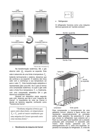 66
Na transformação isotérmica, AB, o gás
absorve calor QQ enquanto se expande. Este
calor é absorvido de uma fonte à temperatura QT .
Isolando termicamente o sistema, deixamos que
ele continue a se expandir. O sistema não troca
calor com a vizinhança e sua temperatura cai
para o valor FT . Esta transformação adiabática é
representada pela curva BC. De C para D temos
uma compressão isotérmica, no qual o gás cede
calor a fonte fria à temperatura FT e, finalmente,
com uma compressão adiabática DA o gás
retorna as condições iniciais.
Quando um dispositivo opera segundo
este ciclo, dizemos que ele é uma “maquina de
Carnot”. A importância do ciclo de Carnot é
devida ao teorema seguinte, conhecido como
“Teorema de Carnot”:
 Rendimento da máquina de Carnot
1 F
Q
T
T
  
 Refrigerador
O refrigerador funciona como uma máquina
térmica operando em “sentido contrario”.
Para compreender o funcionamento de uma
geladeira comum, observe a figura acima, que
representa esquematicamente as principais
partes deste aparelho. Na serpentina B, o gás
que circula no refrigerador (que costuma ser o
freon ou outro gás), está liquefeito sob a pressão
produzida pelo compressor A (acionado pelo
motor). Este líquido, passando por um
estrangulamento em C, sofre uma expansão, ao
penetrar na tubulação do refrigerador, D, onde ele
“Nenhuma máquina térmica que
opere entre duas fontes, ás temperaturas
QT e FT , pode ter maior rendimento que
uma máquina de Carnot operando entre
estas mesmas fontes”.
 