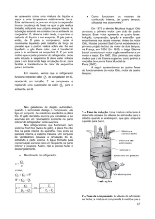 67
se apresenta como uma mistura de líquido e
vapor a uma temperatura relativamente baixa.
Este resfriamento ocorre em virtude da expansão
brusca (mudança de fase) na qual o gás realiza
trabalho utilizando sua própria energia interna. A
tubulação estando em contato com o ambiente do
congelador, D, absorve calor deste, o que leva o
restante do líquido a ser evaporar. O gás passa,
então, de D para o compressor, onde é
novamente liquefeito pelo trabalho da força de
pressão que o pistom realiza sobre ele. Ao ser
liquefeito, o gás libera calor, que é transferido
para o ar ambiente na serpentina B. É por este
motivo que a parte posterior do refrigerador, onde
está situada a serpentina B deve estar voltada
para o um local onde haja circulação do ar, para
facilitar a transferência de calor da serpentina
para o ambiente.
Em resumo, vemos que o refrigerador
funciona retirando calor FQ do congelador em D,
recebendo um trabalho T no compressor e
rejeitando uma quantidade de calor QQ para o
ambiente, em B.
Nas geladeiras de degelo automático,
quando o termostato desliga o compressor, ele
liga um conjunto de resistores acoplados à placa
fria. O gelo derretido escorre por canaletas e se
acumula em um reservatório existente na parte
inferior do refrigerador, onde evapora.
Nos refrigeradores que funcionam com
sistema frost free (livres de gelo), a placa fria não
fica na parte interna do aparelho, mas entre as
paredes interna e externa traseira. Um conjunto
de ventiladores provoca a circulação do ar,
esfriando a parte interna. A água formada pela
condensação escorre para um recipiente na parte
inferior e evapora. Assim, não é preciso fazer o
descongelamento.
 Rendimento do refrigerador.
,
... ...
F
Q F
Q F
F F
Q F Q F
Q
W
como
Q Q W
W Q Q
Q T
ou
Q Q T T

 

 
 
 
 
 Como funcionam os motores de
combustão interna, de quatro tempos,
utilizados nos automóveis?
Em 1876 o alemão Nicolaus August Otto
construiu o primeiro motor com ciclo de quatro
tempos. Esse motor apresenta as quatro fases:
indução, compressão, ignição e exaustão, que
encontramos nos atuais motores. Antes do motor
Otto, Nicolas Leonard Sadi Carnot estabelecera o
primeiro projeto teórico de motor de dois tempos,
na França, em 1824. Em 1859, o belga Etienne
Lenoir construiu um motor a gás semelhante a um
motor a vapor. Em 1867, Otto construiu um motor
melhor que o de Etienne e ganhou como prêmio a
medalha de ouro na Feira Mundial de
Paris (1867).
A seguir apresentamos as quatro fases
do funcionamento do motor Otto, motor de quatro
tempos:
1 – Fase de indução. Uma mistura carburante é
absorvida através da válvula de admissão para o
cilindro quando o virabrequim, que gira, empurra
o pistão para baixo.
2 – Fase de compressão. A válvula de admissão
se fecha; a mistura é comprimida à medida que o
 