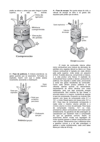 68
pistão se eleva e, antes que este chegue à parte
superior, a vela se acende.
3 – Fase de potência. A mistura acende-se; os
gases quentes que se expandem, formados na
explosão, fazem com que o pistão abaixe
novamente, acionando o virabrequim.
4 – Fase de escape. Na quarta etapa do ciclo, a
válvula de escape se abre e os gases são
expulsos pelo pistão que se eleva.
O motor de combustão interna utiliza
como combustível uma mistura de derivados de
petróleo e/ou vegetais (álcool ou óleo) e ar. Essa
mistura combustível é injetada em cada cilindro
pela parte superior, onde existe um pequeno
orifício. O pistão eleva-se, comprimindo a mistura,
e a vela produz uma faísca. A explosão do
combustível força o pistão a descer, produzindo a
potência. Em seguida o pistão sobe, provocando
a saída dos gases resultantes da combustão.
Como cada cilindro produz potência a ser
utilizada apenas quando na descendente,
necessitamos de vários cilindros com ciclos
defasados, para que seja produzida energia
continuamente. Nos motores do tipo Diesel, o
princípio básico é o mesmo, mudando-se apenas
a taxa de compressão. Enquanto os motores Otto
operam com taxas de compressão entre 6:1 e
12:1, o motor Diesel opera com taxas entre 16:1 e
20:1. Essa taxa de compressão corresponde à
razão entre o máximo volume admitido e o
mínimo volume no início da admissão. Para taxas
de compressão maiores, 12:1 ou mais,
precisamos utilizar combustíveis com maior poder
antidetonante. As gasolinas de alta octanagem se
caracterizam por resistirem mais à compressão
do que as gasolinas comuns. Assim, os
automóveis devem mudar sua regulagem do
motor quando passam a utilizar combustíveis com
mais octanas. Observemos que a diferença entre
a gasolina comum e a de alta octanagem é
apenas o poder antidetonante; cada uma delas
libera por volta de 45 kJ/g.
 