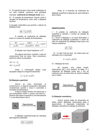 43
II – O material da barra. Para medir a dilatação de
um certo material, usaremos uma grandeza
chamada coeficiente de dilatação linear   .
III – A variação de temperatura. Quanto maior a
variação da temperatura, maior será a dilatação
da barra.
A equação matemática que permite o cálculo da
dilatação linear:
0. .L L T  
A unidade do coeficiente de dilatação
linear é o inverso da unidade de temperatura.
1
0 0
[ ] 1
[ ] [ ]
. [ ].[ ] [ ]
L L
T
L T L T T
   
     
  
É utilizado com maior freqüência, o ºC
-1
.
Em alguns exercícios, é pedido o valor do
comprimento final da barra. Para encontrá-lo,
podemos utilizar as equações:
0
0. .
L L L
L L T
  
  
Onde, a combinação destas duas
equações chega-se a seguinte expressão:
0.(1 . )L L T  
B) Dilatação superficial.
Ocorre se duas dimensões (o
comprimento e a largura) apresentam alterações
consideráveis quando o corpo é submetido a
variações de temperatura.
A figura a seguir mostra uma placa que, a
uma temperatura inicial T0, possui uma área A0 .
Quando esta placa é aquecida a uma temperatura
T, a sua área passa a ser A.
A dilatação superficial pode ser calculada
pela seguinte expressão:
0. .A A T  
Onde  é chamado de coeficiente de
dilatação superficial é depende de qual material é
feita a placa.
OBSERVAÇÕES:
I – A unidade do coeficiente de dilatação
superficial é, também, o inverso da unidade de
temperatura.
II) – Como a dilatação é, em duas dimensões, o
coeficiente de dilatação superficial é o dobro do
valor do coeficiente de dilatação linear para uma
mesma substância.
2. 
III – O valor final da área da chapa pode ser
calculada com a expressão:
0.(1 . )A A T  
IV – Dilatação de furos
Ao aquecer uma chapa furada,
observamos que o furo também se dilata. E a
magnitude da dilatação indica que o furo se
comporta como se fosse feito do mesmo material
que o rodeia.
C) Dilatação volumétrica.
Ocorre quando todas as dimensões do
sólido sofrem dilatações mensuráveis após o
aquecimento. A expressão matemática da
dilatação volumétrica é análoga às anteriores.
 