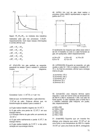 71
Sejam ,I II IIIW W eW os módulos dos trabalhos
realizados pelo gás nos processos .I IIeIII ,
respectivamente. Com base nessas informações
é correto afirmar que:
)
)
)
)
)
I II III
I II III
I II III
I II III
I II III
a W W W
b W W W
c W W W
d W W W
e W W W
 
 
 
 
 
47. (PUC-PR) Um gás perfeito se expande,
passando do estado I para o estado II, conforme
mostra o diagrama.
Considerar
5
1 1.10atm Pa e 1 cal = 4J.
Sabe-se que, na transformação, o gás absorveu
5
2.10 cal de calor. Pode-se afirmar que, na
transformação do estado I para o estado II:
a) O gás realiza trabalho negativo de
5
14.10 J .
b) O gás sofre uma perda de
5
12.10 J em sua
energia interna.
c) A energia interna do gás sofre um aumento de
5
22.10 J .
e) O gás sofre resfriamento e perde
5
6.10 J de
energia interna.
e) O gás realiza trabalho de
5
8.10 J e não sofre
variação em sua energia interna.
48. (UFRJ) Um mol de gás ideal realiza o
processo cíclico ABCD representado a seguir no
gráfico de P x V:
O rendimento da maquina que utiliza esse ciclo é
de 0,8. O trabalho no ciclo e o calor fornecido ao
gás, em quilojoules, valem respectivamente:
a) 24 e 30 c) 54 e 42 e) 16 e 20
b) 8 e 10 d) 12 e 16
49. (UFRGS-RS) Enquanto se expande, um gás
recebe o calor Q = 100 J e realiza o trabalho W =
70 J. Ao final do processo, afirmar que a energia
interna do gás:
a) aumentou 170 J
b) aumentou 100 J
c) aumentou 30 J
d) diminuiu 70 J
e) diminuiu 30 J
50. (Univali-SC) uma máquina térmica opera
segundo o ciclo de Carnot entre as temperaturas
de 400 K e 280 K, recebendo 1.200 J de calor da
fonte quente. O calor rejeitado para a fonte fria e
o trabalho realizado pela máquina, em joules,
são, respectivamente:
a) 840 e 360
b) 1000 e 1000
c) 500 e 1500
d) 1400 e 600
e) 700 e 1300
51. (Inatel-MG) Suponha que um inventor lhe
ofereça uma máquina que extrai
6
25.10 cal de
uma fonte à uma temperatura de 400 K e rejeita
6
10.10 cal para uma fonte de 200 K, entregando
 