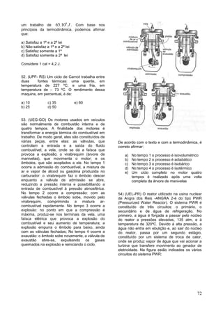 72
um trabalho de
6
63.10 J . Com base nos
princípios da termodinâmica, podemos afirmar
que:
a) Satisfaz a 1ª e a 2ª lei
b) Não satisfaz a 1ª e a 2ª lei
c) Satisfaz somente a 1ª
d) Satisfaz somente a 2ª lei
Considere 1 cal = 4,2 J.
52. (UPF- RS) Um ciclo de Carnot trabalha entre
duas fontes térmicas: uma quente, em
temperatura de 227 ºC, e uma fria, em
temperatura de – 73 ºC. O rendimento dessa
maquina, em percentual, é de:
a) 10 c) 35 e) 60
b) 25 d) 50
53. (UEG-GO) Os motores usados em veículos
são normalmente de combustão interna e de
quatro tempos. A finalidade dos motores é
transformar a energia térmica do combustível em
trabalho. De modo geral, eles são constituídos de
várias peças, entre elas: as válvulas, que
controlam a entrada e a saída do fluido
combustível; a vela, onde se dá a faísca que
provoca a explosão; o virabrequim (árvore de
manivelas), que movimenta o motor; e os
êmbolos, que são acoplados a ele. No tempo 1
ocorre a admissão do combustível, a mistura de
ar e vapor de álcool ou gasolina produzida no
carburador: o virabrequim faz o êmbolo descer
enquanto a válvula de admissão se abre,
reduzindo a pressão interna e possibilitando a
entrada de combustível à pressão atmosférica.
No tempo 2 ocorre a compressão: com as
válvulas fechadas o êmbolo sobe, movido pelo
virabrequim, comprimindo a mistura ar-
combustível rapidamente. No tempo 3 ocorre a
explosão: no ponto em que a compressão é
máxima, produz-se nos terminais da vela, uma
faísca elétrica que provoca a explosão do
combustível e seu aumento de temperatura; a
explosão empurra o êmbolo para baixo, ainda
com as válvulas fechadas; No tempo 4 ocorre a
exaustão: o êmbolo sobe novamente, a válvula de
exaustão abre-se, expulsando os gases
queimados na explosão e reiniciando o ciclo.
De acordo com o texto e com a termodinâmica, é
correto afirmar:
a) No tempo 1 o processo é isovolumétrico
b) No tempo 2 o processo é adiabático
c) No tempo 3 o processo é isobárico
d) No tempo 4 o processo é isotérmico
e) Um ciclo completo no motor quatro
tempos é realizado após uma volta
completa da árvore de manivelas
54) (UEL-PR) O reator utilizado na usina nuclear
de Angra dos Reis -ANGRA 2-é do tipo PWR
(Pressurized Water Reactor). O sistema PWR é
constituído de três circuitos: o primário, o
secundário e de água de refrigeração. No
primeiro, a água é forçada a passar pelo núcleo
do reator a pressões elevadas, 135 atm, e à
temperatura de 320ºC. Devido à alta pressão, a
água não entra em ebulição e, ao sair do núcleo
do reator, passa por um segundo estágio,
constituído por um sistema de troca de calor,
onde se produz vapor de água que vai acionar a
turbina que transfere movimento ao gerador de
eletricidade. Na figura estão indicados os vários
circuitos do sistema PWR:
 