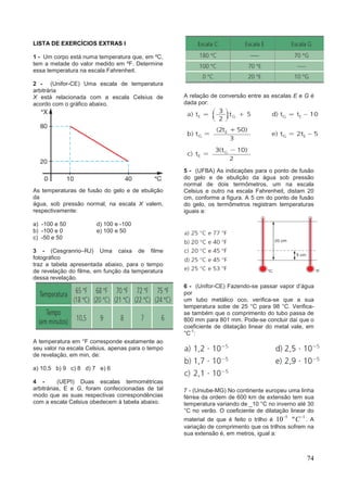 74
LISTA DE EXERCÍCIOS EXTRAS I
1 - Um corpo está numa temperatura que, em ºC,
tem a metade do valor medido em ºF. Determine
essa temperatura na escala Fahrenheit.
2 - (Unifor-CE) Uma escala de temperatura
arbitrária
X está relacionada com a escala Celsius de
acordo com o gráfico abaixo.
As temperaturas de fusão do gelo e de ebulição
da
água, sob pressão normal, na escala X valem,
respectivamente:
a) -100 e 50 d) 100 e -100
b) -100 e 0 e) 100 e 50
c) -50 e 50
3 - (Cesgranrio–RJ) Uma caixa de filme
fotográfico
traz a tabela apresentada abaixo, para o tempo
de revelação do filme, em função da temperatura
dessa revelação.
A temperatura em °F corresponde exatamente ao
seu valor na escala Celsius, apenas para o tempo
de revelação, em min, de:
a) 10,5 b) 9 c) 8 d) 7 e) 6
4 - (UEPI) Duas escalas termométricas
arbitrárias, E e G, foram confeccionadas de tal
modo que as suas respectivas correspondências
com a escala Celsius obedecem à tabela abaixo.
A relação de conversão entre as escalas E e G é
dada por:
5 - (UFBA) As indicações para o ponto de fusão
do gelo e de ebulição da água sob pressão
normal de dois termômetros, um na escala
Celsius e outro na escala Fahrenheit, distam 20
cm, conforme a figura. A 5 cm do ponto de fusão
do gelo, os termômetros registram temperaturas
iguais a:
6 - (Unifor-CE) Fazendo-se passar vapor d’água
por
um tubo metálico oco, verifica-se que a sua
temperatura sobe de 25 °C para 98 °C. Verifica-
se também que o comprimento do tubo passa de
800 mm para 801 mm. Pode-se concluir daí que o
coeficiente de dilatação linear do metal vale, em
°C
-1
:
7 - (Uniube-MG) No continente europeu uma linha
férrea da ordem de 600 km de extensão tem sua
temperatura variando de _10 °C no inverno até 30
°C no verão. O coeficiente de dilatação linear do
material de que é feito o trilho é
5
10 1
ºC
. A
variação de comprimento que os trilhos sofrem na
sua extensão é, em metros, igual a:
 