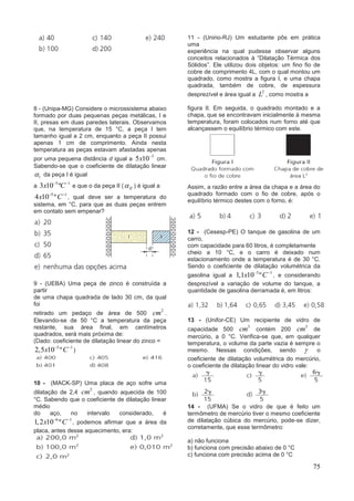 75
8 - (Unipa-MG) Considere o microssistema abaixo
formado por duas pequenas peças metálicas, I e
II, presas em duas paredes laterais. Observamos
que, na temperatura de 15 °C, a peça I tem
tamanho igual a 2 cm, enquanto a peça II possui
apenas 1 cm de comprimento. Ainda nesta
temperatura as peças estavam afastadas apenas
por uma pequena distância d igual a
3
5 10x 
cm.
Sabendo-se que o coeficiente de dilatação linear
1 da peça I é igual
a
5 1
3 10 ºx C 
e que o da peça II ( II ) é igual a
5 1
4 10 ºx C 
, qual deve ser a temperatura do
sistema, em °C, para que as duas peças entrem
em contato sem empenar?
9 - (UEBA) Uma peça de zinco é construída a
partir
de uma chapa quadrada de lado 30 cm, da qual
foi
retirado um pedaço de área de 500
2
cm .
Elevando-se de 50 °C a temperatura da peça
restante, sua área final, em centímetros
quadrados, será mais próxima de:
(Dado: coeficiente de dilatação linear do zinco =
5 1
2,5 10 ºx C 
)
10 - (MACK-SP) Uma placa de aço sofre uma
dilatação de 2,4
2
cm , quando aquecida de 100
°C. Sabendo que o coeficiente de dilatação linear
médio
do aço, no intervalo considerado, é
6 1
1,2 10 ºx C 
, podemos afirmar que a área da
placa, antes desse aquecimento, era:
11 - (Unirio-RJ) Um estudante pôs em prática
uma
experiência na qual pudesse observar alguns
conceitos relacionados à “Dilatação Térmica dos
Sólidos”. Ele utilizou dois objetos: um fino fio de
cobre de comprimento 4L, com o qual montou um
quadrado, como mostra a figura I, e uma chapa
quadrada, também de cobre, de espessura
desprezível e área igual a
2
L , como mostra a
figura II. Em seguida, o quadrado montado e a
chapa, que se encontravam inicialmente à mesma
temperatura, foram colocados num forno até que
alcançassem o equilíbrio térmico com este.
Assim, a razão entre a área da chapa e a área do
quadrado formado com o fio de cobre, após o
equilíbrio térmico destes com o forno, é:
12 - (Cesesp-PE) O tanque de gasolina de um
carro,
com capacidade para 60 litros, é completamente
cheio a 10 °C, e o carro é deixado num
estacionamento onde a temperatura é de 30 °C.
Sendo o coeficiente de dilatação volumétrica da
gasolina igual a
3 1
1,1 10 ºx C 
, e considerando
desprezível a variação de volume do tanque, a
quantidade de gasolina derramada é, em litros:
13 - (Unifor-CE) Um recipiente de vidro de
capacidade 500
3
cm contém 200
3
cm de
mercúrio, a 0 °C. Verifica-se que, em qualquer
temperatura, o volume da parte vazia é sempre o
mesmo. Nessas condições, sendo  o
coeficiente de dilatação volumétrica do mercúrio,
o coeficiente de dilatação linear do vidro vale:
14 - (UFMA) Se o vidro de que é feito um
termômetro de mercúrio tiver o mesmo coeficiente
de dilatação cúbica do mercúrio, pode-se dizer,
corretamente, que esse termômetro:
a) não funciona
b) funciona com precisão abaixo de 0 °C
c) funciona com precisão acima de 0 °C
 
