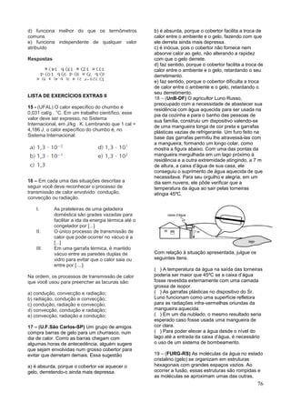 76
d) funciona melhor do que os termômetros
comuns
e) funciona independente de qualquer valor
atribuído
Respostas
LISTA DE EXERCÍCIOS EXTRAS II
15 - (UFAL) O calor específico do chumbo é
0,031 cal/g . °C. Em um trabalho científico, esse
valor deve ser expresso, no Sistema
Internacional, em J/kg . K. Lembrando que 1 cal =
4,186 J, o calor específico do chumbo é, no
Sistema Internacional:
16 – Em cada uma das situações descritas a
seguir você deve reconhecer o processo de
transmissão de calor envolvido: condução,
convecção ou radiação.
I. As prateleiras de uma geladeira
doméstica são grades vazadas para
facilitar a ida da energia térmica até o
congelador por [...]
II. O único processo de transmissão de
calor que pode ocorrer no vácuo é a
[...]
III. Em uma garrafa térmica, é mantido
vácuo entre as paredes duplas de
vidro para evitar que o calor saia ou
entre por [....].
Na ordem, os processos de transmissão de calor
que você usou para preencher as lacunas são:
a) condução, convecção e radiação;
b) radiação, condução e convecção;
c) condução, radiação e convecção;
d) convecção, condução e radiação;
e) convecção, radiação e condução;
17 – (U.F.São Carlos-SP) Um grupo de amigos
compra barras de gelo para um churrasco, num
dia de calor. Como as barras chegam com
algumas horas de antecedência, alguém sugere
que sejam envolvidas num grosso cobertor para
evitar que derretam demais. Essa sugestão
a) é absurda, porque o cobertor vai aquecer o
gelo, derretendo-o ainda mais depressa.
b) é absurda, porque o cobertor facilita a troca de
calor entre o ambiente e o gelo, fazendo com que
ele derreta ainda mais depressa.
c) é inócua, pois o cobertor não fornece nem
absorve calor ao gelo, não alterando a rapidez
com que o gelo derrete.
d) faz sentido, porque o cobertor facilita a troca de
calor entre o ambiente e o gelo, retardando o seu
derretimento.
e) faz sentido, porque o cobertor dificulta a troca
de calor entre o ambiente e o gelo, retardando o
seu derretimento.
18 – (UnB-DF) O agricultor Luno Russo,
preocupado com a necessidade de abastecer sua
residência com água aquecida para ser usada na
pia da cozinha e para o banho das pessoas de
sua família, construiu um dispositivo valendo-se
de uma mangueira longa de cor preta e garrafas
plásticas vazias de refrigerante. Um furo feito na
base das garrafas permitiu lhe atravessá-las com
a mangueira, formando um longo colar, como
mostra a figura abaixo. Com uma das pontas da
mangueira mergulhada em um lago próximo à
residência e a outra extremidade atingindo, a 7 m
de altura, a caixa d’água de sua casa, ele
conseguiu o suprimento de água aquecida de que
necessitava. Para seu orgulho e alegria, em um
dia sem nuvens, ele pôde verificar que a
temperatura da água ao sair pelas torneiras
atingia 45ºC.
Com relação à situação apresentada, julgue os
seguintes itens.
( ) A temperatura da água na saída das torneiras
poderia ser maior que 45ºC se a caixa d’água
fosse revestida externamente com uma camada
grossa de isopor.
( ) As garrafas plásticas no dispositivo do Sr.
Luno funcionam como uma superfície refletora
para as radiações infra-vermelhas oriundas da
mangueira aquecida.
( ) Em um dia nublado, o mesmo resultado seria
esperado caso fosse usada uma mangueira de
cor clara.
( ) Para poder elevar a água desde o nível do
lago até a entrada da caixa d’água, é necessário
o uso de um sistema de bombeamento.
19 – (FURG-RS) As moléculas da água no estado
cristalino (gelo) se organizam em estruturas
hexagonais com grandes espaços vazios. Ao
ocorrer a fusão, essas estruturas são rompidas e
as moléculas se aproximam umas das outras,
 
