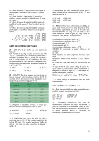 79
b) 1: fase de vapor; 2: equilíbrio líquido-vapor; 3:
ponto triplo; 4: equilíbrio sólido-vapor; 5: ponto
crítico.
c) 1: fase líquida; 2: fase sólida; 3: equilíbrio
sólido - vapor;4: equilíbrio sólido-líquido; 5: fase
de vapor.
d) 1: fase de vapor; 2: equilíbrio sólido-vapor; 3:
equilíbrio líquido-vapor; 4: fase líquida; 5: ponto
triplo.
e) 1: fase de vapor; 2: equilíbrio sólido-vapor; 3:
ponto triplo; 4: equilíbrio sólido-líquido; 5: ponto
crítico.
LISTA DE EXERCÍCIOS EXTRAS III
29 - (ITA-SP) O ar dentro de um automóvel
fechado
tem massa de 2,6 kg e calor específico de 720
J/kg °C. Considere que o motorista perde calor a
uma taxa constante de 120 joules por segundo e
que o aquecimento do ar confinado se deva
exclusivamente ao calor emanado pelo motorista.
Quanto tempo levará para a temperatura variar de
2,4 °C a 37 °C?
30 - (UEL-PR) Os cinco corpos, apresentados na
tabela, estavam à temperatura ambiente de 15 °C
quando foram, simultaneamente, colocados num
recipiente que continha água a 60 °C.
Ao atingirem o equilíbrio térmico, o corpo que
recebeu maior quantidade de calor foi o de:
31 - (UNEB-BA) Um bloco de gelo de 200 g
encontra- se a -
gelo é 80 cal/g e o calor específico da água é 1
A quantidade de calor necessária para que o
bloco de g
pressão normal, é:
a) 10 kcal d) 40 kcal
b) 20 kcal e) 50 kcal
c) 30 kcal
32 - 389(USC-RS) Num calorímetro com 200 g de
água a 20 °C adicionam-se 50 g de gelo a 0 °C.
Os calores específicos da água e do gelo são,
respectivamente, 1,0 cal/g °C e 0,5 cal/g °C, e o
calor latente de fusão do gelo, 80 cal/g. Após as
trocas de calor, haverá no calorímetro:
a) uma mistura de água e gelo a 0 °C
b) uma mistura de água e gelo a 5 °C
c) apenas água a 0 °C
d) apenas gelo a 0 °C
e) uma mistura de água e gelo a - 5ºC
(FEI-SP) O enunciado a seguir refere-se às
questões
33 e 34.
Uma cafeteira de café expresso funciona com
uma
resistência elétrica que fornece 10 000 cal/min.
Para
se obter um café com leite são necessários 50
m
de água a 100 °C para o café e 40 g de vapor de
água a 100 °C para aquecer o leite. Considerar a
temperatura inicial da água 20 °C e desprezar as
perdas de calor na cafeteira.
Dados: 2
1 / ºH Oc cal g C e 540 / .vapL cal g
33 -Quanto tempo é necessário para se obter
somente café?
a) 60 s b) 48 s c) 30 s d) 24 s e) 15 s
34 - Qual é a quantidade de calor necessária para
produzir o vapor que aquece o leite?
a) 21 600 cal d) 19 200 cal
b) 24 800 cal e) 4 800 cal
c) 3 600 cal
35 - (UFU-MG) Utilizando-se uma fonte de
fornecimento contínuo de calor, aquece-se, à
pressão constante de 1 atmosfera, 100 g de gelo,
que são transformados em vapor superaquecido.
A figura seguinte ilustra a variação da
temperatura do sistema com o tempo.
 