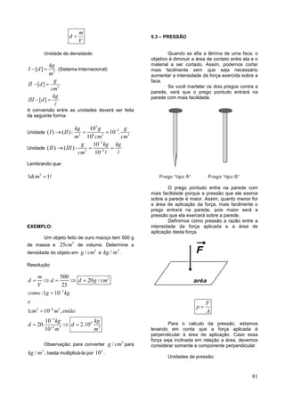81
m
d
V

Unidade de densidade:
3
[ ]
kg
I d
m
  (Sistema Internacional)
3
[ ]
[ ]
g
II d
cm
kg
III d
 
 
A conversão entre as unidades deverá ser feita
da seguinte forma:
Unidade
3
3
3 6 3 3
10
( ) ( ): 10 .
10
kg g g
I II
m cm cm

  
Unidade
3
3 3
10
( ) ( ):
10
g kg kg
II III
cm


  
Lembrando que:
3
1 1dcm 
EXEMPLO:
Um objeto feito de ouro maciço tem 500 g
de massa e
3
25cm de volume. Determine a
densidade do objeto em
3
/g cm e
3
/kg m .
Resolução
3
3
3 6 3
3
4
6 3 3
500
20 /
25
:1 10
1 10 ,
10
20. 2.10
10
m
d d d g cm
V
como g kg
e
cm m então
kg kg
d d
m m




    


  
Observação: para converter
3
/g cm para
3
/kg m , basta multiplicá-la por
3
10 .
5.3 – PRESSÃO
Quando se afia a lâmina de uma faca, o
objetivo é diminuir a área de contato entre ela e o
material a ser cortado. Assim, podemos cortar
mais facilmente sem que seja necessário
aumentar a intensidade da força exercida sobre a
faca.
Se você martelar os dois pregos contra a
parede, verá que o prego pontudo entrará na
parede com mais facilidade.
O prego pontudo entra na parede com
mais facilidade porque a pressão que ele exerce
sobre a parede é maior. Assim, quanto menor for
a área de aplicação da força, mais facilmente o
prego entrará na parede, pois maior será a
pressão que ela exercerá sobre a parede.
Definimos como pressão a razão entre a
intensidade da força aplicada e a área de
aplicação desta força.
F
p
A

Para o calculo da pressão, estamos
levando em conta que a força aplicada é
perpendicular à área de aplicação. Caso essa
força seja inclinada em relação a área, devemos
considerar somente a componente perpendicular.
Unidades de pressão:
 