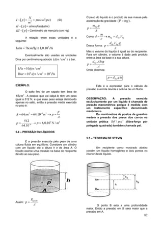 82
2
[ ] ( )
N
I p pascal pa
m
   (SI)
[ ] ( )II p atmosfera atm 
[ ]III p Centímetro de mercúrio (cm Hg)
A relação entre estas unidades é a
seguinte:
5
1 76 1,0.10atm cmHg Pa 
Eventualmente são usadas as unidades
Dina por centímetro quadrado
2
( / )dyn cm e bar.
EXEMPLO:
O salto fino de um sapato tem área de
2
64cm . A pessoa que vai calçá-lo têm um peso
igual a 512 N, e que esse peso esteja distribuído
apenas no salto, então a pressão média exercida
no piso é:
2 4 2
64 64.10
F
A cm m p
A

   
4 2
4
512
8,0.10 /
64.10
p p N m
  
5.4 – PRESSÃO EM LÍQUIDOS
É a pressão exercida pelo peso de uma
coluna fluida em equilíbrio. Considere um cilindro
com um líquido até a altura h e de área A. O
líquido exerce uma pressão na base do recipiente
devido ao seu peso.
Assim:
líquidoP
p
A

O peso do líquido é o produto de sua massa pela
aceleração da gravidade ( )P mg .
.líqm g
p
A

Como .líq líq líq
m
d m d V
V
  
Dessa forma:
. .líq líqd V g
p
A

Mas o volume do líquido é igual ao do recipiente.
Para um cilindro, o volume é dado pelo produto
entre a área da base e a sua altura.
. . .líqd Ah g
p
A

Onde obtemos:
. .líqp d g h
Esta é a expressão para o cálculo da
pressão exercida devida a coluna de um fluido.
OBSERVAÇÃO: A pressão exercida
exclusivamente por um liquido é chamada de
pressão manométrica porque é medida com
um instrumento específico denominado
manômetro.
Os manômetros de postos de gasolina
medem a pressão dos pneus dos carros na
unidade prática
2
/lbf pol (libra-força por
polegada quadrada) também chamada psi.
5.5 – TEOREMA DE STEVIN
Um recipiente como mostrado abaixo
contém um líquido homogêneo e dois pontos no
interior deste líquido.
O ponto B está a uma profundidade
maior. Então a pressão em B será maior que a
pressão em A.
2
6 2 5
1 10 /
1 10 / 10
Pa dyn cm
bar dyn cm Pa

 
 