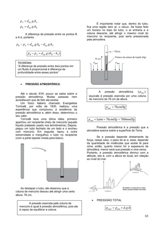 83
. .
. .
A líq A
B líq B
p d g h
p d g h


A diferença de pressão entre os pontos B
e A é, portanto:
. . . .B A líq B líq Ap p d g h d g h  
. .( )B A líq B Ap p d g h h  
 PRESSÃO ATMOSFÉRICA
Até o século XVII, pouco se sabia sobre a
pressão atmosférica. Muitas pessoas nem
acreditavam que de fato ela existia.
Um físico italiano chamado Evangelista
Torricelli, por volta de 1630, realizou uma
experiência que comprovou a existência da
pressão atmosférica e, além disso, determinou o
seu valor.
Torricelli teve uma ótima idéia: primeiro
apanhou um recipiente cheio de mercúrio (aquele
líquido prateado usado nos termômetros). Depois,
pegou um tubo fechado de um lado e o encheu
com mercúrio. Em seguida, tapou a outra
extremidade e mergulhou o tubo no recipiente
(com a parte tapada virada para baixo).
Ao destapar o tubo, ele observou que a
coluna de mercúrio desceu até atingir uma certa
altura: 76 cm.
É importante notar que, dentro do tubo,
fica uma região sem ar: o vácuo. Se fosse feito
um buraco no topo do tubo, o ar entraria e a
coluna desceria, até atingir o mesmo nível do
mercúrio no recipiente, pois seria pressionada
pela atmosfera.
76atmp cmHg
1 76 760atmp atm cmHg mmHg  
Pressão atmosférica é a pressão que a
atmosfera exerce sobre a superfície da Terra.
Se a pressão depende diretamente da
força, nesse caso, o peso do ar e, esse, depende
da quantidade de moléculas que existe lá para
cima, então, quanto menor for a espessura da
atmosfera, menor será sua pressão e vice-versa.
Portanto, a pressão atmosférica diminui com a
altitude, isto é, com a altura do local, em relação
ao nível do mar.
 PRESSSÃO TOTAL
. .total atmp p d g h 
TEOREMA:
“A diferença de pressão entre dois pontos em
um fluido é proporcional à diferença de
profundidade entre esses pontos”
A pressão exercida pela coluna de
mercúrio é igual à pressão atmosférica, pois ela
é capaz de equilibrar a coluna.
A pressão atmosférica ( )atmp
equivale à pressão exercida por uma coluna
de mercúrio de 76 cm de altura.
 
