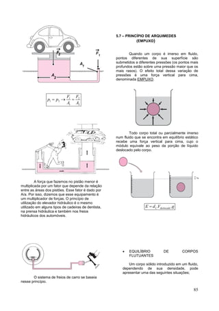 85
1 2
1 2
1 2
F F
p p
A A
  
A força que fazemos no pistão menor é
multiplicada por um fator que depende da relação
entre as áreas dos pistões. Esse fator é dado por
A/a. Por isso, dizemos que esse equipamento é
um multiplicador de forças. O princípio de
utilização do elevador hidráulico é o mesmo
utilizado em alguns tipos de cadeiras de dentista,
na prensa hidráulica e também nos freios
hidráulicos dos automóveis.
O sistema de freios de carro se baseia
nesse princípio.
5.7 – PRINCÍPIO DE ARQUIMEDES
(EMPUXO)
Quando um corpo é imerso em fluido,
pontos diferentes de sua superfície são
submetidos a diferentes pressões (os pontos mais
profundos estão sobre uma pressão maior que os
mais rasos). O efeito total dessa variação de
pressões é uma força vertical para cima,
denominada EMPUXO.
Todo corpo total ou parcialmente imerso
num fluido que se encontra em equilíbrio estático
recebe uma força vertical para cima, cujo o
módulo equivale ao peso da porção de líquido
deslocado pelo corpo.
. .L deslocadoE d V g
 EQUILÍBRIO DE CORPOS
FLUTUANTES
Um corpo sólido introduzido em um fluido,
dependendo de sua densidade, pode
apresentar uma das seguintes situações;
 