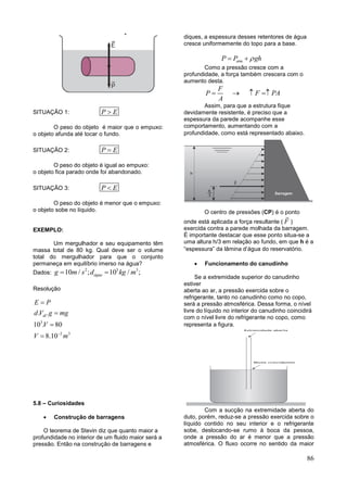 86
SITUAÇÂO 1: P E
O peso do objeto é maior que o empuxo:
o objeto afunda até tocar o fundo.
SITUAÇÂO 2: P E
O peso do objeto é igual ao empuxo:
o objeto fica parado onde foi abandonado.
SITUAÇÂO 3: P E
O peso do objeto é menor que o empuxo:
o objeto sobe no líquido.
EXEMPLO:
Um mergulhador e seu equipamento têm
massa total de 80 kg. Qual deve ser o volume
total do mergulhador para que o conjunto
permaneça em equilíbrio imerso na água?
Dados:
2 3 3
10 / ; 10 / ;águag m s d kg m 
Resolução
3
2 3
. .
10 . 80
8.10
dl
E P
d V g mg
V
V m




5.8 – Curiosidades
 Construção de barragens
O teorema de Stevin diz que quanto maior a
profundidade no interior de um fluido maior será a
pressão. Então na construção de barragens e
diques, a espessura desses retentores de água
cresce uniformemente do topo para a base.
atmP P gh 
Como a pressão cresce com a
profundidade, a força também crescera com o
aumento desta.
F
P
A
  F PA 
Assim, para que a estrutura fique
devidamente resistente, é preciso que a
espessura da parede acompanhe esse
comportamento, aumentando com a
profundidade, como está representado abaixo.
O centro de pressões (CP) é o ponto
onde está aplicada a força resultante ( F )
exercida contra a parede molhada da barragem.
É importante destacar que esse ponto situa-se a
uma altura h/3 em relação ao fundo, em que h é a
“espessura” da lâmina d’água do reservatório.
 Funcionamento do canudinho
Se a extremidade superior do canudinho
estiver
aberta ao ar, a pressão exercida sobre o
refrigerante, tanto no canudinho como no copo,
será a pressão atmosférica. Dessa forma, o nível
livre do líquido no interior do canudinho coincidirá
com o nível livre do refrigerante no copo, como
representa a figura.
Com a sucção na extremidade aberta do
duto, porém, reduz-se a pressão exercida sobre o
líquido contido no seu interior e o refrigerante
sobe, deslocando-se rumo à boca da pessoa,
onde a pressão do ar é menor que a pressão
atmosférica. O fluxo ocorre no sentido da maior
 