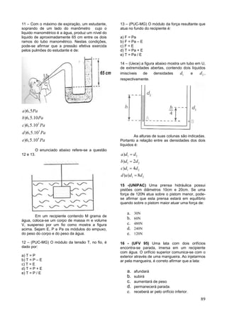 89
11 – Com o máximo de expiração, um estudante,
soprando de um lado do manômetro cujo o
liquido manométrico é a água, produz um nível do
liquido de aproximadamente 65 cm entre os dois
ramos do tubo manométrico. Nestas condições,
pode-se afirmar que a pressão efetiva exercida
pelos pulmões do estudante é de:
2
3
4
)6,5
)6,5.10
)6,5.10
)6,5.10
)6,5.10
a Pa
b Pa
c Pa
d Pa
e Pa
O enunciado abaixo refere-se a questão
12 e 13.
Em um recipiente contendo M grama de
água, coloca-se um corpo de massa m e volume
V, suspenso por um fio como mostra a figura
acima. Sejam E, P e Pa os módulos do empuxo,
do peso do corpo e do peso da água.
12 – (PUC-MG) O módulo da tensão T, no fio, é
dado por:
a) T = P
b) T = P – E
c) T = E
d) T = P + E
e) T = P / E
13 – (PUC-MG) O módulo da força resultante que
atua no fundo do recipiente é:
a) F = Pa
b) F = Pa – E
c) F = E
d) T = Pa + E
e) T = Pa / E
14 – (Uece) a figura abaixo mostra um tubo em U,
de extremidades abertas, contendo dois líquidos
imiscíveis de densidades 1d e 2d ,
respectivamente.
As alturas de suas colunas são indicadas.
Portanto a relação entre as densidades dos dois
líquidos é:
1 2
1 2
1 2
1 2
)
) 2
) 4
) ) 8
a d d
b d d
c d d
d a d d




15 -(UNIPAC) Uma prensa hidráulica possui
pistões com diâmetros 10cm e 20cm. Se uma
força de 120N atua sobre o pistom menor, pode-
se afirmar que esta prensa estará em equilíbrio
quando sobre o pistom maior atuar uma força de:
a. 30N
b. 60N
c. 480N
d. 240N
e. 120N
16 - (UFV 95) Uma lata com dois orifícios
encontra-se parada, imersa em um recipiente
com água. O orifício superior comunica-se com o
exterior através de uma mangueira. Ao injetarmos
ar pela mangueira, é correto afirmar que a lata:
a. afundará
b. subirá
c. aumentará de peso
d. permanecerá parada.
e. receberá ar pelo orifício inferior.
 