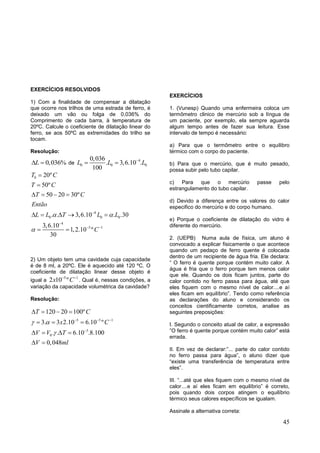 45
EXERCÍCIOS RESOLVIDOS
1) Com a finalidade de compensar a dilatação
que ocorre nos trilhos de uma estrada de ferro, é
deixado um vão ou folga de 0,036% do
Comprimento de cada barra, à temperatura de
20ºC. Calcule o coeficiente de dilatação linear do
ferro, se aos 50ºC as extremidades do trilho se
tocam.
Resolução:
0,036%L  de
4
0 0 0
0,036
. 3,6.10 .
100
L L L
 
0
4
0 0 0
4
5 1
20º
50º
50 20 30º
. . 3,6.10 . .30
3,6.10
1,2.10 º
30
T C
T C
T C
Então
L L T L L
C
 



 


   
    
 
2) Um objeto tem uma cavidade cuja capacidade
é de 8 ml, a 20ºC. Ele é aquecido até 120 ºC. O
coeficiente de dilatação linear desse objeto é
igual a
5 1
2 10 ºx C 
. Qual é, nessas condições, a
variação da capacidade volumétrica da cavidade?
Resolução:
5 5 1
5
0
120 20 100º
3. 3 2.10 6.10 º
. . 6.10 .8.100
0,048
T C
x C
V V T
V ml
 

  

   
  
   
 
EXERCÍCIOS
1. (Vunesp) Quando uma enfermeira coloca um
termômetro clinico de mercúrio sob a língua de
um paciente, por exemplo, ela sempre aguarda
algum tempo antes de fazer sua leitura. Esse
intervalo de tempo é necessário:
a) Para que o termômetro entre o equilibro
térmico com o corpo do paciente.
b) Para que o mercúrio, que é muito pesado,
possa subir pelo tubo capilar.
c) Para que o mercúrio passe pelo
estrangulamento do tubo capilar.
d) Devido a diferença entre os valores do calor
especifico do mercúrio e do corpo humano.
e) Porque o coeficiente de dilatação do vidro é
diferente do mercúrio.
2. (UEPB) Numa aula de física, um aluno é
convocado a explicar fisicamente o que acontece
quando um pedaço de ferro quente é colocada
dentro de um recipiente de água fria. Ele declara:
“ O ferro é quente porque contém muito calor. A
água é fria que o ferro porque tem menos calor
que ele. Quando os dois ficam juntos, parte do
calor contido no ferro passa para água, até que
eles fiquem com o mesmo nível de calor....e aí
eles ficam em equilíbrio”. Tendo como referência
as declarações do aluno e considerando os
conceitos cientificamente corretos, analise as
seguintes preposições:
I. Segundo o conceito atual de calor, a expressão
”O ferro é quente porque contém muito calor” está
errada.
II. Em vez de declarar:”... parte do calor contido
no ferro passa para água”, o aluno dizer que
“existe uma transferência de temperatura entre
eles”.
III. “...até que eles fiquem com o mesmo nível de
calor....e aí eles ficam em equilíbrio” é correto,
pois quando dois corpos atingem o equilíbrio
térmico seus calores específicos se igualam.
Assinale a alternativa correta:
 