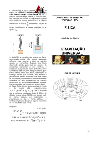 91
4. (Unitau-SP) A figura mostra um corpo de
massa m pendurado na extremidade de uma
mola. Quando solto vagarosamente no ar, a
máxima deformação da mola é h. Quando solto,
nas mesmas condições, completamente imerso
num líquido de massa específica d, a máxima
deformação da mola é
2
h
. Determine o volume do
corpo, considerando a massa específica do ar
igual a 0d .
5. (UnB-DF) A camada mais externa da Terra,
denominada crosta, não possui resistência
suficiente para suportar o peso de grandes
cadeias de montanhas. Segundo uma teoria
atualmente aceita, para que as cadeias de
montanhas mantenham-se em equilíbrio, é
necessário que possuam raízes profundas, como
ilustrado no lado esquerdo da figura abaixo, para
flutuar sobre o manto mais denso, assim como os
icebergs flutuam nos oceanos. Para estimar a
profundidade da raiz, considere que uma cadeia
de montanhas juntamente com sua raiz possa ser
modelada, ou seja, representada de maneira
aproximada, por um objeto homogêneo e regular
imerso no manto, como mostrado no lado direito
da figura. Sabendo que as densidades da crosta
e do manto são, respectivamente,
3
2,7 /c g cm  e
3
3,2 /m g cm  e supondo
que a cadeia de montanhas tenha 3 000 m de
altitude, ou seja, atinge 13 000 m de altura a partir
do manto, calcule, em quilômetros, a
profundidade da raiz no manto, utilizando o
modelo simplificado. Despreze a parte fracionária
de seu resultado, caso exista.
Resposta:
-------------------------------------------------------
CURSO PRÉ – VESTIBULAR
POPULAR - CPV
FÍSICA
Lélio F Martins Ribeiro
GRAVITAÇÃO
UNIVERSAL
LEIS DE KEPLER
 