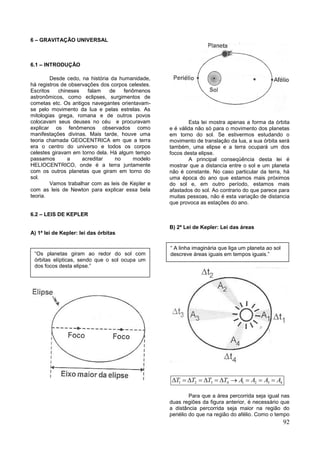92
6 – GRAVITAÇÃO UNIVERSAL
6.1 – INTRODUÇÃO
Desde cedo, na história da humanidade,
há registros de observações dos corpos celestes.
Escritos chineses falam de fenômenos
astronômicos, como eclipses, surgimentos de
cometas etc. Os antigos navegantes orientavam-
se pelo movimento da lua e pelas estrelas. As
mitologias grega, romana e de outros povos
colocavam seus deuses no céu e procuravam
explicar os fenômenos observados como
manifestações divinas. Mais tarde, houve uma
teoria chamada GEOCENTRICA em que a terra
era o centro do universo e todos os corpos
celestes giravam em torno dela. Há algum tempo
passamos a acreditar no modelo
HELIOCENTRICO, onde é a terra juntamente
com os outros planetas que giram em torno do
sol.
Vamos trabalhar com as leis de Kepler e
com as leis de Newton para explicar essa bela
teoria.
6.2 – LEIS DE KEPLER
A) 1ª lei de Kepler: lei das órbitas
Esta lei mostra apenas a forma da órbita
e é válida não só para o movimento dos planetas
em torno do sol. Se estivermos estudando o
movimento de translação da lua, a sua órbita será
também, uma elipse e a terra ocupará um dos
focos desta elipse.
A principal conseqüência desta lei é
mostrar que a distancia entre o sol e um planeta
não é constante. No caso particular da terra, há
uma época do ano que estamos mais próximos
do sol e, em outro período, estamos mais
afastados do sol. Ao contrario do que parece para
muitas pessoas, não é esta variação de distancia
que provoca as estações do ano.
B) 2ª Lei de Kepler: Lei das áreas
1 2 3 4 1 2 3 4T T T T A A A A          
Para que a área percorrida seja igual nas
duas regiões da figura anterior, é necessário que
a distância percorrida seja maior na região do
periélio do que na região do afélio. Como o tempo
“Os planetas giram ao redor do sol com
órbitas elípticas, sendo que o sol ocupa um
dos focos desta elipse.”
“ A linha imaginária que liga um planeta ao sol
descreve áreas iguais em tempos iguais.”
 