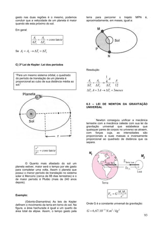 93
gasto nas duas regiões é o mesmo, podemos
concluir que a velocidade de um planeta é maior
quando ele esta próximo do sol.
Em geral:
1 2
1 2
tan
A A
cons te
T T
 
 
Se 1 2 1 2A A T T    
C) 3ª Lei de Kepler: Lei dos períodos
3
2
tan
r
cons te
T

O Quanto mais afastado do sol um
planeta estiver, maior será o tempo por ele gasto
para completar uma volta, Assim o planeta que
possui o menor período de translação no sistema
solar é Mercúrio (cerca de 88 dias terrestres) e o
de maior período é Plutão (mais de 240 anos
depois).
Exemplo:
(Odonto-Diamantina) As leis de Kepler
definem o movimento da terra em torno do sol. Na
figura, a área hachurada é igual a um quarto da
área total da elipse. Assim, o tempo gasto pela
terra para percorrer o trajeto MPN é,
aproximadamente, em meses, igual a:
Resolução
1 2
1 2 1
1 1
1
4
12
. 3 3
A
A A A
T T T
T A A T meses
  
  
    
6.3 – LEI DE NEWTON DA GRAVITAÇÂO
UNIVERSAL
Newton conseguiu unificar a mecânica
terrestre com a mecânica celeste com sua lei da
gravitação universal que estabelece que
quaisquer pares de corpos no universo se atraem,
com forças cuja, as intensidades são
proporcionais a suas massas e inversamente
proporcional ao quadrado de distância que os
separa.
1 2
2G
M M
F G
r

Onde G é a constante universal da gravitação:
11 2 2
6,67.10 . /G N m kg

“Para um mesmo sistema orbital, o quadrado
do período de translação de um planeta é
proporcional ao cubo de sua distância média ao
sol.”
 