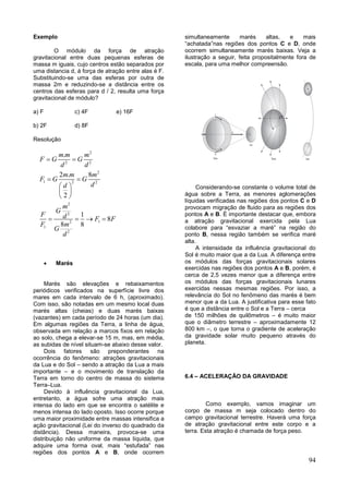 94
Exemplo
O módulo da força de atração
gravitacional entre duas pequenas esferas de
massa m iguais, cujo centros estão separados por
uma distancia d, á força de atração entre alas é F.
Substituindo-se uma das esferas por outra de
massa 2m e reduzindo-se a distância entre os
centros das esferas para d / 2, resulta uma força
gravitacional de módulo?
a) F c) 4F e) 16F
b) 2F d) 8F
Resolução
2
2 2
2
1 2 2
2
2
12
1
2
.
2 . 8
2
1
8
8 8
m m m
F G G
d d
m m m
F G G
dd
m
G
F d F F
mF
G
d
 
 
 
 
 
   
 Marés
Marés são elevações e rebaixamentos
periódicos verificados na superfície livre dos
mares em cada intervalo de 6 h, (aproximado).
Com isso, são notadas em um mesmo local duas
marés altas (cheias) e duas marés baixas
(vazantes) em cada período de 24 horas (um dia).
Em algumas regiões da Terra, a linha de água,
observada em relação a marcos fixos em relação
ao solo, chega a elevar-se 15 m, mas, em média,
as subidas de nível situam-se abaixo desse valor.
Dois fatores são preponderantes na
ocorrência do fenômeno: atrações gravitacionais
da Lua e do Sol – sendo a atração da Lua a mais
importante – e o movimento de translação da
Terra em torno do centro de massa do sistema
Terra–Lua.
Devido à influência gravitacional da Lua,
entretanto, a água sofre uma atração mais
intensa do lado em que se encontra o satélite e
menos intensa do lado oposto. Isso ocorre porque
uma maior proximidade entre massas intensifica a
ação gravitacional (Lei do inverso do quadrado da
distância). Dessa maneira, provoca-se uma
distribuição não uniforme da massa líquida, que
adquire uma forma oval, mais “estufada” nas
regiões dos pontos A e B, onde ocorrem
simultaneamente marés altas, e mais
“achatada”nas regiões dos pontos C e D, onde
ocorrem simultaneamente marés baixas. Veja a
ilustração a seguir, feita propositalmente fora de
escala, para uma melhor compreensão.
Considerando-se constante o volume total de
água sobre a Terra, as menores aglomerações
líquidas verificadas nas regiões dos pontos C e D
provocam migração de fluido para as regiões dos
pontos A e B. É importante destacar que, embora
a atração gravitacional exercida pela Lua
colabore para “esvaziar a maré” na região do
ponto B, nessa região também se verifica maré
alta.
A intensidade da influência gravitacional do
Sol é muito maior que a da Lua. A diferença entre
os módulos das forças gravitacionais solares
exercidas nas regiões dos pontos A e B, porém, é
cerca de 2,5 vezes menor que a diferença entre
os módulos das forças gravitacionais lunares
exercidas nessas mesmas regiões. Por isso, a
relevância do Sol no fenômeno das marés é bem
menor que a da Lua. A justificativa para esse fato
é que a distância entre o Sol e a Terra – cerca
de 150 milhões de quilômetros – é muito maior
que o diâmetro terrestre – aproximadamente 12
800 km –, o que torna o gradiente de aceleração
da gravidade solar muito pequeno através do
planeta.
6.4 – ACELERAÇÃO DA GRAVIDADE
Como exemplo, vamos imaginar um
corpo de massa m seja colocado dentro do
campo gravitacional terrestre. Haverá uma força
de atração gravitacional entre este corpo e a
terra. Esta atração é chamada de força peso.
 