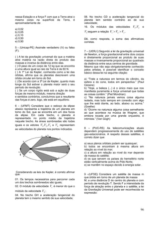 96
nessa Estação e a força F com que a Terra atrai o
mesmo corpo na superfície da Terra, é
aproximadamente de:
a) 0,02
b) 0,05
c) 0,10
d) 0,50
e) 0,90
5 - (Unicap-PE) Assinale verdadeiro (V) ou falso
(F).
( ) A lei da gravitação universal diz que a matéria
atrai matéria na razão direta do produto das
massas e inversa da distância entre elas.
( ) O peso de um corpo de 12 kg que se encontra
a uma altura igual ao raio da Terra é de 60 N.
( ) A 1ª Lei de Kepler, conhecida como a lei das
órbitas, afirma que os planetas descrevem uma
órbita circular em torno do Sol.
( ) De acordo com a 3ª Lei de Kepler, quanto mais
longe do Sol estiver o planeta maior será o seu
período de revolução.
( ) Se um corpo rígido está sob a ação de duas
forças de mesmo módulo, mesma direção
e sentidos contrários, concluímos que a resultante
das forças é zero, logo, ele está em equilíbrio.
6 – (UFMT) Considere que o esboço da elipse
abaixo representa a trajetória de um planeta em
torno do Sol, que se encontra em um dos focos
da elipse. Em cada trecho, o planeta é
representado no ponto médio da trajetória
naquele trecho. As áreas sombreadas são todas
iguais e os vetores 1 2 3, ,V V V e 4V representam
as velocidades do planeta nos pontos indicados.
Considerando as leis de Kepler, é correto afirmar
que:
01. Os tempos necessários para percorrer cada
um dos trechos sombreados são iguais;
02. O módulo da velocidade 1V é menor do que o
módulo da velocidade 2V ;
04. No trecho GH a aceleração tangencial do
planeta tem o mesmo sentido de sua velocidade;
08. No trecho CD a aceleração tangencial do
planeta tem sentido contrário ao de sua
velocidade;
16. Os módulos das velocidades 1 2,V V e
3V seguem a relação 1 2 3V V V  .
Dê, como resposta, a soma das afirmativas
corretas.
7 – (UERJ ) Segundo a lei da gravitação universal
de Newton, a força gravitacional entre dois corpos
é diretamente proporcional ao produto de suas
massas e inversamente proporcional ao quadrado
da distância entre seus centros de gravidade.
Mesmo que não seja obrigatoriamente conhecido
pelos artistas, é possível identificar o conceito
básico dessa lei na seguinte citação:
a) “Trate a natureza em termos do cilindro, da
esfera e do cone, todos em perspectiva.” (Paul
Cézane)
b) “Hoje, a beleza (...) é o único meio que nos
manifesta puramente a força universal que todas
as coisas contêm.” (Piet Mondrian)
c) “Na natureza jamais vemos coisa alguma
isolada, mas tudo sempre em conexão com algo
que lhe está diante, ao lado, abaixo ou acima.”
(Goethe)
d) “Ocorre na natureza alguma coisa semelhante
ao que acontece na música de Wagner, que
embora tocada por uma grande orquestra, é
intimista.” (Van Gogh)
8 – (PUC-RS) As telecomunicações atuais
dependem progressivamente do uso de satélites
geo-estacionários. A respeito desses satélites, é
correto dizer que:
a) seus planos orbitais podem ser quaisquer;
b) todos se encontram à mesma altura em
relação ao nível do mar;
c) a altura em relação ao nível do mar depende
da massa do satélite;
d) os que servem os países do hemisfério norte
estão verticalmente acima do Pólo Norte;
e) se mantêm no espaço devido à energia solar.
9 –(UFSE) Considere um satélite de massa m
que órbita em torno de um planeta de massa
M, a uma distância D do centro do planeta e com
período de revolução T. Sendo F a intensidade da
força de atração entre o planeta e o satélite, a lei
da Gravitação Universal pode ser reconhecida na
expressão:
 