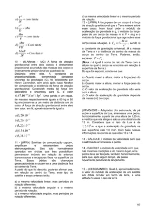 97
3
2
2
2
2
) tan
)
) tan
) tan
) tan
T
a cons te
D
T
b Mm
D
Mm
c cons te
F
Mm
d Cons te
FD
MmF
d Cons te
D





10 – (U.Alfenas - MG) A força de atração
gravitacional entre dois corpos é diretamente
proporcional ao produto das massas dos corpos e
inversamente proporcional ao quadrado da
Distância entre eles. A constante de
proporcionalidade, denominada constante
universal da gravitação (G), foi descoberta por
Henry Cavendish, cem anos após Isaac Newton
ter comprovado a existência da força de atração
gravitacional. Cavendish mediu tal força em
laboratório e encontrou para G, o valor
11 2 2
6,67.10 . /N m kg
. Uma garota e um rapaz,
de massas respectivamente iguais a 60 kg e 80
kg encontram-se a um metro de distância um do
outro. A força de atração gravitacional entre eles
tem valor, em N, aproximadamente igual a:
7
11
15
9
13
)3,20.10
)3,20.10
)3,20.10
)5,34.10
)5,34.10
a
b
c
d
e





11 - (UFRN) Satélites de comunicação captam,
amplificam e retransmitem ondas
eletromagnéticas. Eles são normalmente
operados em órbitas que lhes possibilitam
permanecer imóveis em relação às antenas
transmissoras e receptoras fixas na superfície da
Terra. Essas órbitas são chamadas
geoestacionárias e situam-se a uma distância fixa
do centro da Terra.
A partir do que foi descrito, pode-se afirmar que,
em relação ao centro da Terra, esse tipo de
satélite e essas antenas terão:
a) a mesma velocidade linear, mas períodos de
rotação diferentes;
b) a mesma velocidade angular e o mesmo
período de rotação;
c) a mesma velocidade angular, mas períodos de
rotação diferentes;
d) a mesma velocidade linear e o mesmo período
de rotação.
12 - (UFRN) A força-peso de um corpo é a força
de atração gravitacional que a Terra exerce sobre
esse corpo. Num local onde o módulo da
aceleração da gravidade é g, o módulo da força-
peso de um corpo de massa m é P = m.g e o
módulo da força gravitacional que age sobre esse
corpo,nessa situação, é 2
.
G
M m
F G
r
 , sendo G
a constante de gravitação universal, M a massa
da Terra e r a distância do centro de massa do
corpo ao centro da Terra. Pode-se, então,
escrever: GP F .
(Nota: r é igual à soma do raio da Terra com a
altura na qual o corpo se encontra em relação à
superfície da Terra.)
Do que foi exposto, conclui-se que:
a) Quanto maior a altura, maior a força-peso do
corpo.
b) Quanto maior a altura, menor a força-peso do
corpo.
c) O valor da aceleração da gravidade não varia
com a altura.
d) O valor da aceleração da gravidade depende
da massa (m) do corpo.
(UFMG-2008 - Adaptada) Um astronauta, de pé
sobre a superfície da Lua, arremessa uma pedra,
horizontalmente, a partir de uma altura de 1,25 m,
e verifica que ela atinge o solo a uma distância de
15 m. Considere que o raio da Lua é de
6
1,6.10 m e que a aceleração da gravidade na
sua superfície vale 1,6 m/s². Com base nessas
informações responda as questões 13 e 14.
13 - CALCULE o módulo da velocidade com que
o astronauta arremessou a pedra.
14 - CALCULE o módulo da velocidade com que,
nas mesmas condições e do mesmo lugar, uma
pedra deve ser lançada, também horizontalmente,
para que, após algum tempo, ela passe
novamente pelo local de lançamento.
15 – (CESGRANRIO) Qual é, aproximadamente,
o valor do módulo da aceleração de um satélite
em órbita circular em torno da terra, a uma
altitude 5 vezes o raio da terra.
 