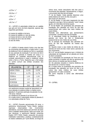 98
2
2
2
2
2
)25 /
)9,8 /
)5 /
)2 /
)0,3 /
a m s
b m s
c m s
d m s
e m s
16 – (UFOP) A velocidade orbital de um satélite
que gira em torno da terra depende, apenas das
seguintes grandezas:
a) massa do satélite e da terra.
b) massa do satélite e o raio de órbita.
c) massa da terra e raio de órbita.
d) massa do sol e raio de órbita.
e) raio de órbita.
17 –(UERJ) A tabela abaixo ilustra uma das leis
do movimento dos planetas: a razão entre o cubo
da distância D de um planeta ao Sol e o quadrado
do seu período de revolução T em torno do Sol é
constante. O período é medido em anos e a
distância em unidades astronômicas (UA). A
unidade astronômica é igual à distância média
entre o Sol e a Terra. Suponha que o Sol esteja
no centro comum das órbitas circulares dos
planetas.
Um astrônomo amador supõe ter descoberto um
novo planeta no sistema solar e o batiza como
planeta X. O período estimado do planeta X é de
125 anos. Calcule:
a) a distância do planeta X ao Sol em UA;
b) a razão entre a velocidade orbital do planeta X
e a velocidade orbital da Terra.
18 – (UFSC) Durante aproximados 20 anos, o
astrônomo dinamarquês Tycho Brahe realizou
rigorosas observações dos movimentos
planetários, reunindo dados que serviram de base
para o trabalho desenvolvido, após sua morte, por
seu discípulo, o astrônomo alemão Johannes
Kepler (1571-1630). Kepler, possuidor de grande
habilidade matemática, analisou cuidadosamente
os dados coletados por Tycho Brahe, ao longo de
vários anos, tendo descoberto três leis para o
movimento dos planetas. Apresentamos, a seguir,
o enunciado das três leis de Kepler.
1ª. lei de Kepler: Cada planeta descreve uma
órbita elíptica em torno do Sol, da qual o
Sol ocupa um dos focos.
2ª. lei de Kepler: O raio-vetor (segmento de reta
imaginário que liga o Sol ao planeta) “varre” áreas
iguais, em intervalos de tempo iguais.
3ª. lei de Kepler: Os quadrados dos períodos de
translação dos planetas em torno do Sol são
proporcionais aos cubos dos raios médios de
suas órbitas.
Assinale a(s) alternativas que apresenta(m)
conclusões correta(s) das leis de Kepler:
01. A velocidade média de translação de um
planeta em torno do Sol é diretamente
proporcional ao raio médio de sua órbita.
02. O período de translação dos planetas em
torno do Sol não depende da massa dos
mesmos.
04. Quanto maior o raio médio da órbita de um
planeta em torno do Sol, maior será o período de
seu movimento.
08. A 2ª. lei de Kepler assegura que o módulo da
velocidade de translação de um planeta em torno
do Sol é constante.
16. A velocidade de translação da Terra em sua
órbita aumenta à medida que ela se aproxima do
Sol e diminui à medida que ela se afasta.
32. Os planetas situados à mesma distância do
Sol devem ter a mesma massa.
64. A razão entre os quadrados dos períodos de
translação dos planetas em torno do Sol e os
cubos dos raios médios de suas órbitas
apresentam um valor constante.
Dê como resposta a soma das alternativas
corretas.
19 – (UFBA)
 