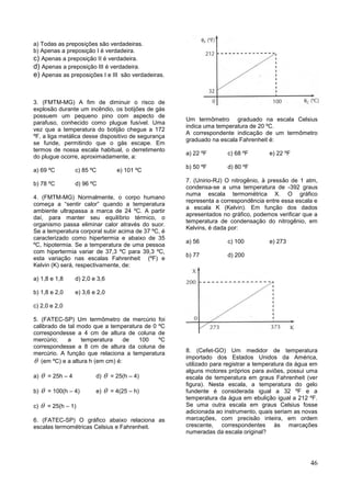 46
a) Todas as preposições são verdadeiras.
b) Apenas a preposição I é verdadeira.
c) Apenas a preposição II é verdadeira.
d) Apenas a preposição III é verdadeira.
e) Apenas as preposições I e III são verdadeiras.
3. (FMTM-MG) A fim de diminuir o risco de
explosão durante um incêndio, os botijões de gás
possuem um pequeno pino com aspecto de
parafuso, conhecido como plugue fusível. Uma
vez que a temperatura do botijão chegue a 172
ºF, a liga metálica desse dispositivo de segurança
se funde, permitindo que o gás escape. Em
termos de nossa escala habitual, o derretimento
do plugue ocorre, aproximadamente, a:
a) 69 ºC c) 85 ºC e) 101 ºC
b) 78 ºC d) 96 ºC
4. (FMTM-MG) Normalmente, o corpo humano
começa a “sentir calor” quando a temperatura
ambiente ultrapassa a marca de 24 ºC. A partir
daí, para manter seu equilíbrio térmico, o
organismo passa eliminar calor através do suor.
Se a temperatura corporal subir acima de 37 ºC, é
caracterizado como hipertermia e abaixo de 35
ºC, hipotermia. Se a temperatura de uma pessoa
com hipertermia variar de 37,3 ºC para 39,3 ºC,
esta variação nas escalas Fahrenheit (ºF) e
Kelvin (K) será, respectivamente, de:
a) 1,8 e 1,8 d) 2,0 e 3,6
b) 1,8 e 2,0 e) 3,6 e 2,0
c) 2,0 e 2,0
5. (FATEC-SP) Um termômetro de mercúrio foi
calibrado de tal modo que a temperatura de 0 ºC
correspondesse a 4 cm de altura de coluna de
mercúrio; a temperatura de 100 ºC
correspondesse a 8 cm de altura da coluna de
mercúrio. A função que relaciona a temperatura
 (em ºC) e a altura h (em cm) é:
a)  = 25h – 4 d)  = 25(h – 4)
b)  = 100(h – 4) e)  = 4(25 – h)
c)  = 25(h – 1)
6. (FATEC-SP) O gráfico abaixo relaciona as
escalas termométricas Celsius e Fahrenheit.
Um termômetro graduado na escala Celsius
indica uma temperatura de 20 ºC.
A correspondente indicação de um termômetro
graduado na escala Fahrenheit é:
a) 22 ºF c) 68 ºF e) 22 ºF
b) 50 ºF d) 80 ºF
7. (Unirio-RJ) O nitrogênio, à pressão de 1 atm,
condensa-se a uma temperatura de -392 graus
numa escala termométrica X. O gráfico
representa a correspondência entre essa escala e
a escala K (Kelvin). Em função dos dados
apresentados no gráfico, podemos verificar que a
temperatura de condensação do nitrogênio, em
Kelvins, é dada por:
a) 56 c) 100 e) 273
b) 77 d) 200
8. (Cefet-GO) Um medidor de temperatura
importado dos Estados Unidos da América,
utilizado para registrar a temperatura da água em
alguns motores próprios para aviões, possui uma
escala de temperatura em graus Fahrenheit (ver
figura). Nesta escala, a temperatura do gelo
fundente é considerada igual a 32 ºF e a
temperatura da água em ebulição igual a 212 ºF.
Se uma outra escala em graus Celsius fosse
adicionada ao instrumento, quais seriam as novas
marcações, com precisão inteira, em ordem
crescente, correspondentes às marcações
numeradas da escala original?
 