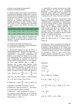 100
a) Qual é a velocidade de lançamento?
b) Qual é o período da órbita?
5 - (UFRJ) A tabela abaixo ilustra uma das leis do
movimento dos planetas: a razão entre o cubo da
distância D de um planeta ao Sol e o quadrado do
seu período de revolução T em torno do Sol é
constante. O período é medido em anos e a
distância em unidades astronômicas (UA). A
unidade astronômica é igual à distância média
entre o Sol e a Terra. Suponha que o Sol esteja
no centro comum das órbitas circulares dos
planetas.
Um astrônomo amador supõe ter descoberto um
novo planeta no sistema solar e o batiza como
planeta X. O período estimado do planeta X é de
125 anos. Calcule:
a) a distância do planeta X ao Sol em UA.
b) a razão entre a velocidade orbital do planeta X
e a velocidade orbital da Terra.
6 - (Fuvest-SP) Estamos no ano de 2095 e a
“interplanetariamente” famosa FIFA (Federação
Interplanetária de Futebol Amador) está
organizando o Campeonato Interplanetário de
Futebol, a se realizar em Marte no ano 2100.
Ficou estabelecido que o comprimento do campo
deve corresponder à distância do chute de
máximo alcance conseguido por um bom jogador.
Na Terra esta distância vale 100TL  m.
Suponha que o jogo seja realizado numa
atmosfera semelhante à da Terra e que, como na
Terra, possamos desprezar os efeitos do ar, e
ainda, que a máxima velocidade que um bom
jogador consegue imprimir à bola seja igual à na
Terra. Suponha que 0,1M
T
M
M
 e 0,5M
T
R
R

onde MM e MR são a massa e o raio de Marte e
TM e TR são a massa e raio da Terra.
a) Determine a razão M
T
g
g
entre os valores da
aceleração da gravidade em Marte e na Terra.
b) Determine o valor aproximado ML , em metros,
do comprimento do campo em Marte.
c) Determine o valor aproximado do tempo Mt ,
em segundos, gasto pela bola, em um chute de
máximo alcance, para atravessar o campo em
Marte (adote
2
10 /Tg m s ).
7 - (Inatel-MG) Um satélite permanece em órbita
circular terrestre de raio R com velocidade
tangencial v. Qual deverá ser a velocidade
tangencial desse satélite para permanecer em
órbita circular lunar de mesmo raio R? Considere
a massa da Lua 81 vezes menor que a da Terra.
8 – A União Astronômica Internacional (UAI)
deliberou em 2006 por rebaixar plutão à categoria
de planeta anão, ou planetoide, ao mesmo tempo
em que promoveu Ceres e Xena, considerados
até então asteróides, à mesma categoria de
plutão, isto é, planetas anões. Com isso, o
sistema solar conta agora,, de acordo com essa
nova classificação, com oito planetas e três
planetas anões. Para avaliar os efeitos da
gravidade de plutão, considere as relações dadas
a seguir, em valores aproximados:
Massa da terra 500TM  vezes a massa de
plutão PM Raio da terra 5TR  vezes o raio de
Plutão PR .
a) Determine o peso na superfície de Plutão, de
uma massa que na superfície da terra pesa 40 N;
b) Estimar a altura máxima H, em metros, que
uma bola lançada verticalmente com a velocidade
V atingiria em plutão. Na terra, onde a aceleração
da gravidade é
2
10 /m s , essa mesma bola,
lançada também verticalmente com a mesma
velocidade, atinge uma altura máxima de 1,5 m.
Respostas
1) 675 dias ;
2)
2
5 /m s ;
3)
' 1
8
GF F
4) a) v = 8000 m/s , b) 4800 s ;
5) a) 25 .xD u a , b)
1
5
x
T
v
v
 ;
6) a) 0,4M
T
g
g
 , b) 250ML m , c) 11MT s ;
7)
1
9
L TV V ;
8) a) 2,0PP N , b) 30PH m
 