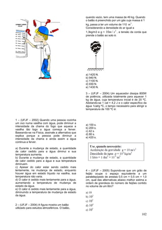 102
1 – (UFJF – 2002) Quando uma pessoa cozinha
um ovo numa vasilha com água, pode diminuir a
intensidade da chama do fogo que aquece a
vasilha tão logo a água começa a ferver.
Baseando-se na Física, assinale a alternativa que
explica porque a pessoa pode diminuir a
intensidade da chama e ainda assim a água
continua a ferver.
a) Durante a mudança de estado, a quantidade
de calor cedido para a água diminui e sua
temperatura aumenta.
b) Durante a mudança de estado, a quantidade
de calor cedido para a água e sua temperatura
diminuem.
c) Apesar do calor estar sendo cedido mais
lentamente, na mudança de estado, enquanto
houver água em estado líquido na vasilha, sua
temperatura não varia.
d) O calor é cedido mais lentamente para a água,
aumentando a temperatura de mudança de
estado da água.
e) O calor é cedido mais lentamente para a água,
diminuindo a temperatura de mudança de estado
da água.
2 – (UFJF – 2004) A figura mostra um balão
utilizado para estudos atmosféricos. O balão,
quando vazio, tem uma massa de 49 kg. Quando
o balão é preenchido por um gás cuja massa é 1
kg, passa a ter um volume de 110
3
m .
Considerando a densidade do ar igual a
1,3kg/m3 e g =
2
10 /m s , a tensão da corda que
prende o balão ao solo é:
a) 1420 N.
b) 940 N.
c) 1100 N.
d) 930 N.
e) 1430 N.
3 – (UFJF – 2004) Um aquecedor dissipa 800W
de potência, utilizada totalmente para aquecer 1
kg de água, cuja temperatura inicial é de 20 ºC.
Adotando-se 1 cal = 4,2 J e o calor específico da
água 1cal/g ºC, o tempo necessário para atingir a
temperatura de 100 ºC é:
a) 100 s.
b) 200 s.
c) 42 s.
d) 80 s.
e) 420 s.
4 – (UFJF – 2005) Supondo-se que um grão de
feijão ocupe o espaço equivalente a um
paralelepípedo de arestas 0,5 cm × 0,5 cm × 1,0
cm, qual das alternativas abaixo melhor estima a
ordem de grandeza do número de feijões contido
no volume de um litro?
a) 10
b)
2
10
c)
3
10
d)
4
10
e)
5
10
 