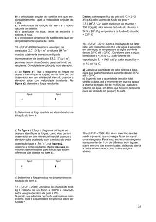 105
b) a velocidade angular do satélite terá que ser,
obrigatoriamente, igual à velocidade angular da
Terra.
c) a velocidade de rotação da Terra é o dobro
daquela do satélite.
d) a gravidade no local, onde se encontra o
satélite, é nula.
e) a velocidade tangencial do satélite terá que ser
obrigatoriamente igual à da Terra.
16 – (UFJF-2006) Considere um objeto de
densidade
3 3
2,7.10 /kg m e volume
3 3
10 m
mantido totalmente imerso num líquido
incompressível de densidade
3 3
13,5.10 /kg m ,
por meio de um dinamômetro preso ao fundo do
recipiente. O recipiente é colocado num elevador.
a) Na figura a1, faça o diagrama de forças no
objeto e identifique as forças, como visto por um
observador em um referencial inercial, quando o
elevador sobe com velocidade constante. Na
figura a2, desenhe a força resultante.
b) Determine a força medida no dinamômetro na
situação do item a.
c) Na figura c1, faça o diagrama de forças no
objeto e identifique as forças, como visto por um
observador em um referencial inercial, quando o
elevador sobe acelerado com o módulo do vetor
aceleração igual a
2
5 /m s . Na figura c2,
desenhe a força resultante. (Nota: não use as
mesmas denominações para forças que sejam
diferentes das obtidas no item a).
d) Determine a força medida no dinamômetro na
situação do item c.
17 – (UFJF – 2006) Um bloco de chumbo de 6,68
kg é retirado de um forno a 300ºC e colocado
sobre um grande bloco de gelo a 0ºC.
Supondo que não haja perda de calor para o meio
externo, qual é a quantidade de gelo que deve ser
fundida?
Dados: calor específico do gelo a 0 ºC = 2100
J/(kg.K) calor latente de fusão do gelo =
3
334.10 /J Kg calor específico do chumbo =
230 J/(kg.K) calor latente de fusão do chumbo =
24,5 x
3
10 J/kg temperatura de fusão do chumbo
= 327º C
18 – (UFJF – 2010) Com a finalidade de se fazer
café, um recipiente com 0,5 L de água é aquecido
em um fogão. A temperatura da água aumenta
desde 25 ºC até 100º C . Considere para a água:
densidade d =1,0 kg / L ; calor latente de
vaporização vL = 540 cal/ g ; calor específico =
c 1,0 cal / g ºC.
a) Calcule a quantidade de calor cedida à água,
para que sua temperatura aumente desde 25 ºC
até 100 ºC.
b) Supondo que a quantidade de calor total
cedida à água, até o momento em que se apaga
a chama do fogão, foi de 145500 cal , calcule o
volume de água, em litros, que ficou no recipiente
para ser utilizada no preparo do café.
19 – (UFJF – 2004) Um aluno inventivo resolve
medir a pressão que consegue fazer ao soprar
uma mangueira. Para isso, enche uma mangueira
transparente, de 1 cm de diâmetro, com água e
sopra em uma das extremidades, deixando aberta
a outra extremidade, como mostra a figura
abaixo.
 