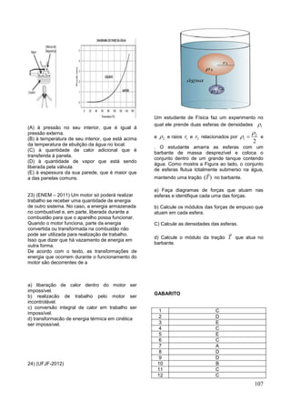 107
(A) à pressão no seu interior, que é igual à
pressão externa.
(B) à temperatura de seu interior, que está acima
da temperatura de ebulição da água no local.
(C) à quantidade de calor adicional que é
transferida à panela.
(D) à quantidade de vapor que está sendo
liberada pela válvula.
(E) à espessura da sua parede, que é maior que
a das panelas comuns.
23) (ENEM – 2011) Um motor só poderá realizar
trabalho se receber uma quantidade de energia
de outro sistema. No caso, a energia armazenada
no combustível e, em parte, liberada durante a
combustão para que o aparelho possa funcionar.
Quando o motor funciona, parte da energia
convertida ou transformada na combustão não
pode ser utilizada para realização de trabalho.
Isso que dizer que há vazamento de energia em
outra forma.
De acordo com o texto, as transformações de
energia que ocorrem durante o funcionamento do
motor são decorrentes de a
a) liberação de calor dentro do motor ser
impossível.
b) realizacão de trabalho pelo motor ser
incontrolável.
c) conversão integral de calor em trabalho ser
impossível.
d) transformacão de energia térmica em cinética
ser impossível.
24) (UFJF-2012)
Um estudante de Física faz um experimento no
qual ele prende duas esferas de densidades 1
e 2 e raios 1r e 2r relacionados por 2
1
2

  e
. O estudante amarra as esferas com um
barbante de massa desprezível e coloca o
conjunto dentro de um grande tanque contendo
água. Como mostra a Figura ao lado, o conjunto
de esferas flutua totalmente submerso na água,
mantendo uma tração ( )T no barbante.
a) Faça diagramas de forças que atuam nas
esferas e identifique cada uma das forças.
b) Calcule os módulos das forças de empuxo que
atuam em cada esfera.
C) Calcule as densidades das esferas.
d) Calcule o módulo da tração T que atua no
barbante.
GABARITO
1 C
2 D
3 E
4 C
5 E
6 C
7 A
8 D
9 D
10 B
11 C
12 C
 