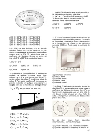47
a) 50 ºC / 82 ºC / 105 ºC / 127 ºC / 149 ºC
b) 60 ºC / 82 ºC / 104 ºC / 127 ºC / 149 ºC
c) 50 ºC / 82 ºC / 104 ºC / 127 ºC / 149 ºC
d) 60 ºC / 80 ºC / 100 ºC / 130 ºC / 150 ºC
e) 60 ºC / 83 ºC / 105 ºC / 126 ºC / 148 ºC
9. (ITA-SP) Um anel de cobre, a 25 ºC, tem um
diâmetro interno de 5,00 cm. Qual das opções
abaixo corresponderá ao diâmetro interno deste
mesmo anel a 275 ºC, admitindo-se que o
coeficiente de dilatação térmica do cobre no
intervalo 0 ºC a 300 ºC, é constante e igual a
1,60 x 10
-5
C
-1
?
a) 4,98 cm c) 5,02 cm e) 5,12 cm
b) 5,00 cm d) 5,08 cm
10. (UFRGS-RS) Uma plataforma P encontra-se
apoiada na posição horizontal sobre duas
colunas, A e B, a uma temperatura inicial T0,
sendo a altura da coluna A o dobro da altura da
coluna B. Para que a plataforma P permaneça na
posição horizontal em qualquer temperatura T, a
relação entre os coeficientes de dilatação linear
A e B das colunas A e B deve ser:
) 0, 2.
) 0,5.
) 1, 0.
) 1,5.
) 2, 0.
A B
A B
A B
A B
A B
a
b
c
d
e
 
 
 
 
 





11. (MACK-SP) Uma chapa de uma liga metálica
de coeficiente de dilatação superficial
5 1
2.10 º C 
. Tem área A0 à temperatura de 20
ºC. Para que a área da placa aumente 1%,
devemos elevar a temperatura para:
a) 520 ºC c) 320 ºC e) 170 ºC
b) 470 ºC d) 270 ºC
12. (Odonto-Diamantina) Uma chapa quadrada de
metal tem um furo quadrado no centro. Considere
as dimensões indicadas na figura. Aumentando-
se a temperatura da chapa, o seu perímetro
aumenta 30,00mm. Neste caso o perímetro do
furo irá:
a) permanecer o mesmo
b) diminuir 30mm
c) aumentar 30mm
d) diminuir 10mm
e) aumentar 10mm
13. (UFMG) O coeficiente de dilatação térmica do
alumínio (Al) é, aproximadamente, duas vezes o
coeficiente de dilatação térmica do ferro (Fé). A
figura mostra duas peças onde um anel feito de
um desses metais envolve um disco feito do
outro. A temperatura ambiente, os discos estão
presos aos anéis.
Se as duas peças forem aquecidas
uniformemente, é correto afirmar que:
a) Apenas o disco de Al se soltará do anel de Fe.
b) Apenas o disco de Fe se soltará do anel de Al.
 