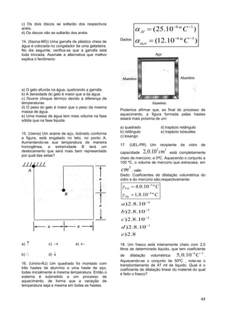 48
c) Os dois discos se soltarão dos respectivos
anéis.
d) Os discos não se soltarão dos anéis.
14. (Itaúna-MG) Uma garrafa de plástico cheia de
água é colocada no congelador de uma geladeira.
No dia seguinte, verifica-se que a garrafa está
toda trincada. Assinale a alternativa que melhor
explica o fenômeno:
a) O gelo afunda na água, quebrando a garrafa.
b) A densidade do gelo é maior que a da água.
c) Ocorre choque térmico devido a diferença de
temperaturas.
d) O peso do gelo é maior que o peso da mesma
massa de água.
e) Uma massa de água tem mais volume na fase
sólida que na fase liquida.
15. (Uema) Um arame de aço, dobrado conforme
a figura, está engatado no teto, no ponto A.
Aumentando-se sua temperatura de maneira
homogênea, a extremidade B terá um
deslocamento que será mais bem representado
por qual das setas?
a)  c)  e) 
b) d) 
16. (Unirio-RJ) Um quadrado foi montado com
três hastes de alumínio e uma haste de aço,
todas inicialmente a mesma temperatura. Então o
sistema é submetido a um processo de
aquecimento, de forma que a variação de
temperatura seja a mesma em todas as hastes.
Dados:
6 1
6 1
(25.10 º )
(12.10 º )
Al
aço
C
C


 
 


Podemos afirmar que, ao final do processo de
aquecimento, a figura formada pelas hastes
estará mais próxima de um:
a) quadrado d) trapézio retângulo
b) retângulo e) trapézio isósceles
c) losango
17. (UEL-PR) Um recipiente de vidro de
capacidade
2 3
2,0.10 cm está completamente
cheio de mercúrio, a 0ºC. Aquecendo o conjunto a
100 ºC, o volume de mercúrio que extravasa, em
3
cm , vale:
Dado: Coeficientes de dilatação volumétrica do
vidro e do mercúrio são,respectivamente:
5
4
4.0.10 º
1,8.10 º
Vid
Hg
C
C






4
3
2
1
)2.8.10
)2.8.10
)2.8.10
)2.8.10
)2.8
a
b
c
d
e




18. Um frasco está inteiramente cheio com 2,0
litros de determinado liquido, que tem coeficiente
de dilatação volumétrica
4 1
5,0.10 C 
.
Aquecendo-se o conjunto de 50ºC , nota-se o
transbordamento de 47 ml de liquido. Qual é o
coeficiente de dilatação linear do material do qual
é feito o frasco?
 