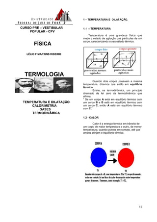 41
-------------------------------------------------------
CURSO PRÉ – VESTIBULAR
POPULAR - CPV
FÍSICA
LÉLIO F MARTINS RIBEIRO
TERMOLOGIA
TEMPERATURA E DILATAÇÃO
CALORIMETRIA
GASES
TERMODINÂMICA
1 – TEMPERATURA E DILATAÇÃO.
1.1 – TEMPERATURA
Temperatura é uma grandeza física que
mede o estado de agitação das partículas de um
corpo, caracterizando o seu estado térmico.
Quando dois corpos possuem a mesma
temperatura, dizemos que estão em equilíbrio
térmico.
Existe, na termodinâmica, um princípio
chamado de lei zero da termodinâmica que
afirma:
“ Se um corpo A está em equilíbrio térmico com
um corpo B e B está em equilíbrio térmico com
um corpo C, então A está em equilíbrio térmico
com C.”
1.2 - CALOR
Calor é a energia térmica em trânsito de
um corpo de maior temperatura a outro, de menor
temperatura, quando postos em contato, até que
ambos atinjam o equilíbrio térmico.
 