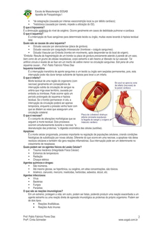 Escola de Massoterapia SOGAB
           Apostila de Fisiopatologia I

              *de estagnação (causada por intensa vasoconstrição local ou por débito cardíaco);
              *histotóxica (causada por cianeto, impede a utilização do O2).
O que é hipoxemia?
É a diminuição sistêmica do nível de oxigênio. Ocorre geralmente em casos de debilidade pulmonar e cardíaca
O que é isquemia?
       É a Interrupção do fluxo sangüíneo para determinado tecido ou órgão, muitas vezes levando à hipóxia tecidual
       letal.
Quais são as causas de uma isquemia?
              Oclusão vascular por aterosclerose (placa de gordura).
              Oclusão vascular por coagulação intravascular (trombose – coágulo sanguíneo).
              Oclusão Vascular por Embolia (trombo em movimento, após desprender-se do local de origem).
*Embolia: Resulta da fragmentação de um trombo ou placa de gordura previamente aderido à parede de um vaso,
bem como de um grumo de células neoplásicas, corpo estranho e até mesmo ar liberado na luz vascular. Tal
artifício circula à revelia de se fixar em um trecho de calibre menor na circulação sanguínea. Sob pena de uma
isquemia causar... Prof. Pablo Fabrício Flôres Dias
Isquemia transitória
      É a interrupção transitória de aporte sanguíneo a um tecido ou órgão sem seqüelas permanentes, pois, esta
      interrupção pode não durar tempo suficiente de hipóxia para levar a um infarto.
O que é infarto?
      Morte tecidual de uma região do organismo (com
       necrose) geralmente em conseqüência da
      interrupção súbita da circulação de sangue na
      artéria que irriga esse território, causada por
      embolia ou trombose. Pode ocorrer após um
      período prolongado de isquemia e hipóxia
      tecidual. Se o trombo permanecer in situ, a
      interrupção da circulação poderá ser apenas
      temporária, enquanto a pressão venha fazer com
      que se dilatem as veias que asseguram uma
      circulação colateral.
O que é necrose?
      É o conjunto de alterações morfológicas que se
      seguem à morte tecidual. Dois processos
      ocorrem simultaneamente durante a necrose: *a
      desnaturação das proteínas; *a digestão enzimática das células (autólise).
Apoptose:
      É a morte celular programada, processo importante na regulação de populações celulares, criando condições
      fisiológicas de substituição por novas células. Diferente do que ocorre em uma necrose, a apoptose não deixa
      resíduos celulares e também não gera reações inflamatórias. Sua interrupção pode ser um determinante no
      crescimento de neoplasias
Quais podem ser os agentes físicos de Lesão Celular?
              Trauma mecânico (Integridade Física Celular)
              Extremos de temperatura
              Radiação
              Choque elétrico
Agentes químicos e drogas:
              São inúmeros.
              Até mesmo glicose, se hipertônica, ou oxigênio, em altas concentrações, são tóxicos.
              Arsênico, cianureto, mercúrio, inseticidas, herbicidas, asbestos, álcool, etc.
Agentes infecciosos:
              Vírus
              Bactérias
              Fungos
              Parasitas
O que são as reações imunológicas?
      Em um extremo, protegem a vida; em outro, podem ser fatais, podendo produzir uma reação exacerbada a um
      agente estranho ou uma reação direta de agressão imunológica as proteínas do próprio organismo. Podem ser
      de dois tipos:
              • Reações Anafiláticas.
              • Reações Auto Imunes


Prof: Pablo Fabrício Flores Dias                                                                                  2
Profª; Cíntia Schneider                                                                       www.sogab.com.br
 