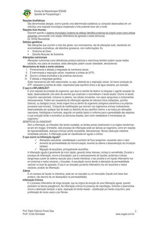 Escola de Massoterapia SOGAB
            Apostila de Fisiopatologia I

Reações Anafiláticas:
       São denominadas alergias, ocorre quando uma determinada substância ou composto desencadeia em um
       indivíduo uma resposta imunológica inesperada e forte podendo levar até a morte.
Reações Auto Imunes:
       Ocorrem quando o sistema imunológico (sistema de defesa) identifica proteínas do próprio corpo como células
       estranhas, provocando uma reação inflamatória de agressão a estas estruturas.
       Ex: Artrite Reumatóide
Defeitos genéticos
       São alterações que ocorrem a nível dos genes, nos cromossomos, vão de alterações sutis, resultando em
       anormalidades enzimáticas, até distúrbios grosseiros, com malformações. Ex:
             Síndrome de Down.
             Distrofia Muscular de Duchenne
Alterações nutricionais
       Alterações nutricionais como deficiências proteico-calóricas e vitamínicas também podem causar lesões
       celulares; nos casos de excessos, estas alterações podem causar obesidade, aterosclerose.
Mecanismos de lesão e morte celulares
     I. Primeiramente é afetada a integridade da membrana celular,
    II. É interrompida a respiração celular, impedindo a síntese de (ATP),
   III. Ocorre a síntese enzimática e de proteínas estruturais
  IV. É afetada a integridade genética
       Estes mecanismos são inter-relacionados, ou seja, afetando-se a respiração celular, há menor produção de
       ATP, necessário à bomba de sódio, responsável pelo equilíbrio iônico e de água celulares, por exemplo.
O que é a INFLAMAÇÃO?
       É uma resposta de proteção do organismo, que atua no sentido de destruir ou bloquear o agente causador da
       lesão, desencadeando uma série de eventos que cicatrizam e reconstituem o tecido lesado. Ocorre no tecido
       conjuntivo vascularizado, inclusive no plasma, nas células circulantes, nos vasos sanguíneos e componentes
       extravasculares. Podem ser causadores da inflamação agentes de natureza física (radiações), química
       (tóxicos), ou biológica (vírus), tendo origem fora ou dentro do organismo (antígenos estranhos e os próprios-
       processos auto-imunes). “Conjunto de modificações que ocorrem nos organismos animais multicelulares,
       desencadeadas por qualquer tipo de lesão ou distúrbio de seu equilíbrio interno, e se traduz por alterações
       vasculares, histológicas e humorais, segundo um padrão básico e uniforme para a generalidade das espécies,
       e cuja evolução tende a reconstituir as estruturas lesadas, bem como restabelecer a homeostasia do
       organismo.”
BENÉFICAS OU DANOSAS?
       Sem a inflamação, as infecções não seriam sustadas, as feridas jamais cicatrizariam e os órgãos transformar-
       se-iam em chagas. Entretanto, este processo de inflamação pode ser danoso ao organismo, como em reações
       de hipersensibilidade, doenças crônicas (artrite reumatóide, aterosclerose), fibrose (obstrução intestinal,
       imobilidade articular). A inflamação pode ser classificada em aguda e crônica:
O que ocorre na Inflamação Aguda?
                     Alterações vasculares: vasodilatação e aumento de fluxo sangüíneo, causando calor e rubor.
                     Aumento de permeabilidade da microcirculação, levando ao edema e desaceleração da circulação
                     (estase),
                     Migração de leucócitos, principalmente neutrófilos.
       A inflamação aguda é geralmente de início rápido, gerando dores intensas, inchaço e vermelhidão. Durante o
       processo de inflamação, ocorre a Exsudação, que é o extravasamento de líquidos, proteínas e células
       sangüíneas a partir do sistema vascular para o tecido intersticial, e seu produto é um líquido inflamatório rico
       em proteínas e restos celulares, o Exsudato. A exsudação ocorre devido à alterações da permeabilidade
       vascular no local da agressão. O pus é um exsudato purulento inflamatório rico em leucócitos e restos
       celulares, produto da inflamação.
Edema
       É um excesso de líquido no interstício, pode ser um exsudato ou um transudato (líquido com baixo teor
       protéico, não decorre de um desequilibro na permeabilidade).
Inflamação Crônica
       É o processo inflamatório de longa duração, que se origina da evlução de uma inflamação aguda, quando
       persistem os fatores patogênicos. Na inflamação crônica há presença de macrófagos, linfócitos e plasmócitos,
       ocorre a destruição tecidual; e após, reparação do tecido lesado – substituição por tecido conjuntivo, pela
       proliferação de novos vasos e por fibrose.




Prof: Pablo Fabrício Flores Dias                                                                                      3
Profª; Cíntia Schneider                                                                           www.sogab.com.br
 