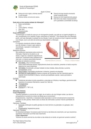 Escola de Massoterapia SOGAB
           Apostila de Fisiopatologia I

                                                Agudo X Crônico
         Doença de início rápido, sintomas severos                      Doença de longa duração envolvendo
         e curta duração.                                               muitas mudanças lentas.
         Sintoma intenso, tal como dor severa.                          Doença de início freqüentemente gradual.
                                                                        Este termo não implica necessariamente
                                                                        com a gravidade ou severidade da doença.
Quais são os cinco pontos cardeais da inflamação?
         Rubor (vermelhidão);
         Calor,
         Tumor (Edema - inchaço);
         Dolor (dor)
         Perda da função.
O que é INFECÇÃO?
    “Contaminação ou invasão do corpo por um microrganismo parasito, que pode ser um agente patogênico ou
    não, principalmente vírus, bactérias, fungos, protozoários ou helmintos.”. Uma infecção gera uma inflamação,
    porém, nem toda inflamação é resultado de uma infecção. A partir do momento em que o organismo percebe
    uma infecção, ocorre uma série de eventos que desencadeiam a inflamação:
Quimiotaxia
    É a migração orientada de células de defesa,
    que irão combater o invasor e após realizar a
    reconstituição, reparação e cicatrização do
    tecido lesado.
Mediadores Químicos
    São substâncias responsáveis pelos eventos da
    inflamação. Originam-se do plasma ou de
    células, e ligam-se a receptores específicos em
    células-alvo. Geralmente estes mediadores têm
    vida curta, e a maioria causa efeitos danosos.
    Exemplos de mediadores químicos:
         HISTAMINA: Atua na microcirculação,
         possui ampla distribuição tecidual, especialmente através dos mastócitos, presentes no tecido conjuntivo
         adjacente aos vasos sangüíneos.
         HISTAMINA: Considerada o principal mediador da fase imediata, dilata arteríolas e aumenta
         permeabilidade venosa.
         SEROTONINA: Propriedades semelhantes à histamina, presente nas plaquetas.
         SISTEMA DO COMPLEMENTO: Sistema composto de 20 proteínas, que tem importante papel na
         resposta imune encontrado no plasma. Aumenta permeabilidade vascular, realiza quimiotaxia e
         opsonização.
OUTROS
         Substâncias derivadas do ácido araquidônico, produzidas por linfócitos e macrófagos, geralmente estão
         presentes em processos inflamatórios, causam dor, febre etc:
         -Prostaglandinas
         -Leucotrienos
         Citocinas (IL-1, TNF, IL-8)

Alterações Celulares
O que é Hiperplasia?
     “Aumento quantitativo ou anormal de um órgão, de um tecido ou de uma linhagem celular, que decorre
     principalmente do aumento do número de células que aí se encontram”.
     Freqüentemente, a hipertrofia e a hiperplasia estão associadas e ocorrem simultaneamente (crescimento
     fisiológico do útero grávido). Nestes casos as células são estimuladas a produzir maiores quantidades de
     proteínas.
Hiperplasia: Fisiológica
           Hormonal: proliferação do epitélio glandular da mama feminina na puberdade e na gestação, útero
           grávido.
           Compensatória: hepatectomia parcial.
Hiperplasia: Patológica
     Na hiperplasia patológica, há excessiva ação hormonal ou dos fatores de crescimento, sem que mecanismos
     reguladores intervenham pra limitar esse crescimento.
     O que é Hipertrofia?
     “Aumento do volume anormal de uma célula ou das células de um tecido, em geral sem aumento numérico”.

Prof: Pablo Fabrício Flores Dias                                                                                    4
Profª; Cíntia Schneider                                                                       www.sogab.com.br
 