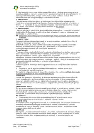 Escola de Massoterapia SOGAB
           Apostila de Fisiopatologia I

    O órgão hipertrofiado não tem novas células, apenas células maiores, e devido ao aumento de tamanho de
    suas células, o órgão se desenvolve excessivamente. É causada por um aumento da demanda funcional ou por
    estimulação hormonal específica, como por exemplo, na musculação, neste caso, as células têm o
    metabolismo estimulado fisiologicamente e por isso se desenvolvem mais.
    O que é Displasia?
    “Anomalia de desenvolvimento anatômico ou histológico, em que células epiteliais (principalmente de
    revestimento) ou mesenquimais sofrem proliferação e alterações citológicas atípicas, tanto na forma como no
    tamanho e na organização”. Ou seja, são mitoses anormais; estas freqüentemente aparecem nos brônquios
    dos fumantes, são as primeiras alterações celulares observadas em uma neoplasia.
    O que é Metaplasia?
    “Alteração reversível em que um tipo de célula adulta (epitelial ou mesenquimal) é transformado em outro tipo,
    também adulto”. Ex: Substituição do epitélio colunar ciliado da traquéia e brônquios por células escamosas
    estratificadas, em fumantes crônicos.
         Esta pode ser uma manifestação precoce de uma alteração maligna, porém, pode regredir se abolidas as
         suas causas.
    O que é um Tumor?
    No conceito tradicional, toda lesão caracterizada por um aumento de volume localizado, hoje, sinônimo de
    neoplasma: na oncologia – oncos (grego) = tumor.
    Sinônimo de neoplasia, os tumores podem ser considerados uma proliferação exagerada e anormal dos
    elementos celulares de um tecido organizado, que é desencadeada por um determinado estímulo e
    prosseguindo mesmo depois que esse estímulo tenha desaparecido.
    O que é Neoplasia?
    “Tecido anormal e sem significação fisiológica, formado pela multiplicação contínua de células cuja reprodução
    deixou de ser regulada pelos mecanismos homeostáticos, apresentando-se, em geral, sob a forma de um
    tumor que evolui de forma autônoma e quase sempre nociva ao organismo”.
    As neoplasias apresentam um estroma conjuntivo vascularizado que lhes proporciona sustentação e nutrição e
    de acordo com a sua velocidade de crescimento, invasividade, e tendência à produção de metástases (entre
    outras características) são classificadas em benignas e malignas (cânceres).
    O que é Anaplasia?
    “Ausência ou perda da diferenciação observada geralmente nas células parenquimatosas das neoplasias
    malignas”.
         Diferenciação: grau de semelhança entre as células neoplásicas e as células normais, tanto
         morfologicamente quanto funcionalmente.
    Os neoplasmas malignos compostos de células indiferenciadas são ditos anaplásicos, a falta de diferenciação
    ou anaplasia é considerada um marco da transformação maligna.
    Diferenciação
    Tumores bem diferenciados são compostos de células que se assemelham a células normais do tecido de
    origem do neoplasma, em geral, tumores benignos são bem diferenciados. Os elementos anaplásicos
    apresentam-se de diferentes formas entre si (pleomorfismo) variando o tamanho e a forma das células, bem
    como freqüentes mitoses, o grau de diferenciação e o estágio evolutivo permitem uma classificação que varia
    de 0 a 4.
    TAXA DE CRESCIMENTO
    Em geral, a maioria dos tumores benignos cresce lentamente durante um período de anos, enquanto a maioria
    dos cânceres cresce rapidamente, às vezes a uma velocidade errática. Alguns tumores malignos crescem
    lentamente durante anos para então, repentinamente, aumentarem de tamanho de modo notório,
    disseminando-se explosivamente até causarem a morte alguns meses após a sua descoberta.
    MILAGRES???
         Ocasionalmente, os cânceres podem ser observados diminuindo de tamanho, e até mesmo
         desaparecendo espontaneamente, porém o “estoque de milagres” é escasso.
    INVASÃO LOCAL
    A maioria dos tumores benignos permanece situada em seu local de origem, sem capacidade de se infiltrarem,
    invadirem ou metastatizarem para lugares distantes como os cânceres. O crescimento dos cânceres é
    acompanhado de infiltração progressiva, invasão e destruição do tecido vizinho, e tal invasividade torna a
    ressecção cirúrgica difícil – cirurgia radical.
    METÁTASES
    São implantes tumorais descontínuos em relação ao tumor primário, é a transferência da doença de um órgão
    para outro que não esteja diretamente conectado ao primeiro, em geral, através da via sangüínea ou linfática.
    Com poucas exceções, todos os cânceres podem fazer metástases, os neoplasmas benignos não
    metastatizam.



Prof: Pablo Fabrício Flores Dias                                                                                5
Profª; Cíntia Schneider                                                                      www.sogab.com.br
 