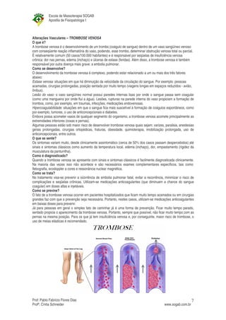 Escola de Massoterapia SOGAB
           Apostila de Fisiopatologia I



Alterações Vasculares – TROMBOSE VENOSA
O que é?
A trombose venosa é o desenvolvimento de um trombo (coágulo de sangue) dentro de um vaso sangüíneo venoso
com conseqüente reação inflamatória do vaso, podendo, esse trombo, determinar obstrução venosa total ou parcial.
É relativamente comum (50 casos/100.000 habitantes) e é responsável por seqüelas de insuficiência venosa
crônica: dor nas pernas, edema (inchaço) e úlceras de estase (feridas). Além disso, a trombose venosa é também
responsável por outra doença mais grave: a embolia pulmonar.
Como se desenvolve?
O desenvolvimento da trombose venosa é complexo, podendo estar relacionado a um ou mais dos três fatores
abaixo:
Estase venosa: situações em que há diminuição da velocidade da circulação do sangue. Por exemplo: pessoas
acamadas, cirurgias prolongadas, posição sentada por muito tempo (viagens longas em espaços reduzidos - avião,
ônibus).
Lesão do vaso: o vaso sangüíneo normal possui paredes internas lisas por onde o sangue passa sem coagular
(como uma mangueira por onde flui a água). Lesões, rupturas na parede interna do vaso propiciam a formação de
trombos, como, por exemplo, em traumas, infecções, medicações endovenosas.
Hipercoagulabilidade: situações em que o sangue fica mais suscetível à formação de coágulos espontâneos, como
por exemplo, tumores, o uso de anticoncepcionais e diabetes.
Embora possa acometer vasos de qualquer segmento do organismo, a trombose venosa acomete principalmente as
extremidades inferiores (coxas e pernas).
Algumas pessoas estão sob maior risco de desenvolver trombose venosa quais sejam: varizes, paralisia, anestesias
gerais prolongadas, cirurgias ortopédicas, fraturas, obesidade, quimioterapia, imobilização prolongada, uso de
anticoncepcionais, entre outros.
O que se sente?
Os sintomas variam muito, desde clinicamente assintomático (cerca de 50% dos casos passam despercebidos) até
sinais e sintomas clássicos como aumento da temperatura local, edema (inchaço), dor, empastamento (rigidez da
musculatura da panturrilha).
Como é diagnosticado?
Quando a trombose venosa se apresenta com sinais e sintomas clássicos é facilmente diagnosticada clinicamente.
Na maioria das vezes isso não acontece e são necessários exames complementares específicos, tais como:
flebografia, ecodoppler a cores e ressonância nuclear magnética.
Como se trata?
No tratamento visa-se prevenir a ocorrência de embolia pulmonar fatal, evitar a recorrência, minimizar o risco de
complicações e seqüelas crônicas. Utilizam-se medicações anticoagulantes (que diminuem a chance do sangue
coagular) em doses altas e injetáveis.
Como se previne?
O fato de a trombose venosa ocorrer em pacientes hospitalizados que ficam muito tempo acamados ou em cirurgias
grandes faz com que a prevenção seja necessária. Portanto, nestes casos, utilizam-se medicações anticoagulantes
em baixas doses para prevenir.
Já para pessoas em geral o simples fato de caminhar já é uma forma de prevenção. Ficar muito tempo parado,
sentado propicia o aparecimento da trombose venosa. Portanto, sempre que possível, não ficar muito tempo com as
pernas na mesma posição. Para os que já tem insuficiência venosa e, por conseguinte, maior risco de trombose, o
uso de meias elásticas é recomendado.




Prof: Pablo Fabrício Flores Dias                                                                               7
Profª; Cíntia Schneider                                                                     www.sogab.com.br
 