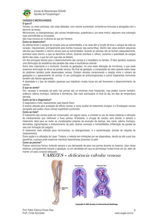 Escola de Massoterapia SOGAB
           Apostila de Fisiopatologia I

VARIZES E MICROVARIZES
O que é?
Varizes, ou veias varicosas, são veias dilatadas, com volume aumentado, tornando-se tortuosas e alongadas com o
decorrer do tempo.
Microvarizes, ou telangiectasias, são varizes intradérmicas, superficiais e, por esse motivo, adquirem uma coloração
mais avermelhada ou arroxeada.
São mais comuns em mulheres do que em homens.
Como se desenvolve?
As artérias levam o sangue do coração para as extremidades, e as veias têm a função de levar o sangue de volta ao
coração, impulsionado, principalmente pela bomba muscular das panturrilhas. Dentro das veias existem pequenas
válvulas que impedem o retorno venoso para as extremidades. Quando as válvulas não se fecham adequadamente,
acontece esse retorno, a que se denomina refluxo. Quando acontece o refluxo, aumenta a quantidade de sangue
dentro das veias, o que faz com que elas se dilatem.
Um dos principais fatores para o desenvolvimento das varizes é o hereditário ou familiar. O fator genético ocasiona
uma diminuição da resistência das paredes das veias e insuficiência valvular.
Outro fator importante é o hormonal. Durante as gestações, há uma maior liberação de hormônios, o que pode
ocasionar diminuição do tônus da parede venosa. No final da gestação, a compressão do útero grávido sobre veias
do abdômen também pode desencadear varizes. Existem estudos comprovando a relação entre o número de
gestações e o aparecimento de varizes. O uso prolongado de anticoncepcionais e outros tratamentos hormonais
também são fatores agravantes.
A obesidade e o tipo de trabalho (pessoas que trabalham muitas horas em pé) favorecem o desenvolvimento de
varizes.
O que se sente?
Dor, cansaço e sensação de peso nas pernas são os sintomas mais freqüentes, mas podem ocorrer também,
ardência, edema (inchaço), câimbras e dormência. São mais acentuados no final do dia, em dias de temperatura
elevada.
Como se faz o diagnóstico?
O diagnóstico é feito, basicamente, pelo exame físico.
O exame utilizado para avaliação de refluxo venoso, e como auxiliar do tratamento cirúrgico, é o Ecodoppler venoso
(ecografia que avalia o fluxo venoso superficial e profundo).
Como se trata?
O tratamento das varizes pode ser conservador, em alguns casos, e consiste no uso de meias elásticas e utilização
de medicamentos que melhoram o fluxo venoso. Entretanto, a cirurgia de varizes, sem dúvida, é sempre o
tratamento ideal para se evitar as complicações próprias da evolução da doença, tais como, edema (inchaço),
dermatites, pigmentações e endurecimento da pele, úlceras varicosas e tromboflebites (inflamação da parede da
veia com formação de coágulo).
O tratamento mais utilizado para microvarizes, ou telangiectasias, é a escleroterapia, através de injeções de
medicamentos.
Outra opção é a utilização do Laser. Todavia, o método tem limitações por ser dispendioso, devido ao alto custo dos
aparelhos, e porque pode ocasionar manchas hipocrômicas (brancas) na pele.
Como se previne?
Praticar exercícios físicos, evitando sempre o uso demasiado de peso nas pernas durante os mesmos. Usar meias
elásticas, principalmente durante a gestação, ou em atividades em que se permaneça muitas horas em pé, além de
manter um peso corporal adequado.




Prof: Pablo Fabrício Flores Dias                                                                                  8
Profª; Cíntia Schneider                                                                       www.sogab.com.br
 