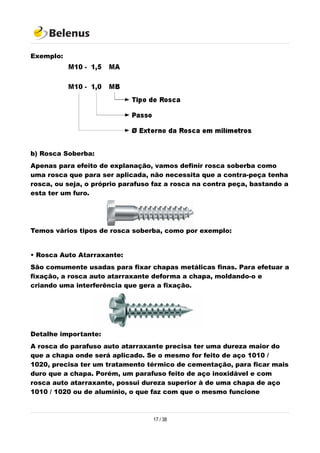 Exemplo:
b) Rosca Soberba:
Apenas para efeito de explanação, vamos definir rosca soberba como
uma rosca que para ser aplicada, não necessita que a contra-peça tenha
rosca, ou seja, o próprio parafuso faz a rosca na contra peça, bastando a
esta ter um furo.
Temos vários tipos de rosca soberba, como por exemplo:
• Rosca Auto Atarraxante:
São comumente usadas para fixar chapas metálicas finas. Para efetuar a
fixação, a rosca auto atarraxante deforma a chapa, moldando-o e
criando uma interferência que gera a fixação.
Detalhe importante:
A rosca do parafuso auto atarraxante precisa ter uma dureza maior do
que a chapa onde será aplicado. Se o mesmo for feito de aço 1010 /
1020, precisa ter um tratamento térmico de cementação, para ficar mais
duro que a chapa. Porém, um parafuso feito de aço inoxidável e com
rosca auto atarraxante, possui dureza superior à de uma chapa de aço
1010 / 1020 ou de alumínio, o que faz com que o mesmo funcione
17 / 38
 