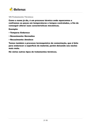 VII-Tratamento Térmico:
Como o nome já diz, é um processo térmico onde aquecemos e
resfriamos as peças em temperaturas e tempos controlados, a fim de
conseguir alterar suas características mecânicas.
Exemplo:
• Tempera: Endurece
• Revenimento: Normaliza
• Recozimento: Amolece
Temos também o processo termoquímico de cementação, que é feito
para endurecer a superfície do material, porém deixando seu núcleo
mais mole.
Há vários outros tipos de tratamentos térmicos.
21 / 38
 