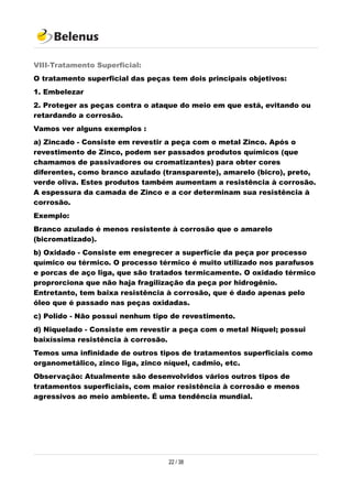 VIII-Tratamento Superficial:
O tratamento superficial das peças tem dois principais objetivos:
1. Embelezar
2. Proteger as peças contra o ataque do meio em que está, evitando ou
retardando a corrosão.
Vamos ver alguns exemplos :
a) Zincado - Consiste em revestir a peça com o metal Zinco. Após o
revestimento de Zinco, podem ser passados produtos químicos (que
chamamos de passivadores ou cromatizantes) para obter cores
diferentes, como branco azulado (transparente), amarelo (bicro), preto,
verde oliva. Estes produtos também aumentam a resistência à corrosão.
A espessura da camada de Zinco e a cor determinam sua resistência à
corrosão.
Exemplo:
Branco azulado é menos resistente à corrosão que o amarelo
(bicromatizado).
b) Oxidado - Consiste em enegrecer a superfície da peça por processo
químico ou térmico. O processo térmico é muito utilizado nos parafusos
e porcas de aço liga, que são tratados termicamente. O oxidado térmico
proprorciona que não haja fragilização da peça por hidrogênio.
Entretanto, tem baixa resistência à corrosão, que é dado apenas pelo
óleo que é passado nas peças oxidadas.
c) Polido - Não possui nenhum tipo de revestimento.
d) Niquelado - Consiste em revestir a peça com o metal Níquel; possui
baixíssima resistência à corrosão.
Temos uma infinidade de outros tipos de tratamentos superficiais como
organometálico, zinco liga, zinco níquel, cadmio, etc.
Observação: Atualmente são desenvolvidos vários outros tipos de
tratamentos superficiais, com maior resistência à corrosão e menos
agressivos ao meio ambiente. É uma tendência mundial.
22 / 38
 