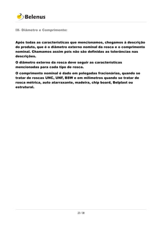 IX- Diâmetro e Comprimento:
Após todas as características que mencionamos, chegamos à descrição
do produto, que é o diâmetro externo nominal da rosca e o comprimento
nominal. Chamamos assim pois não são definidas as tolerâncias nas
descrições.
O diâmetro externo da rosca deve seguir as características
mencionadas para cada tipo de rosca.
O comprimento nominal é dado em polegadas fracionárias, quando se
tratar de roscas UNC, UNF, BSW e em milímetros quando se tratar de
rosca métrica, auto atarraxante, madeira, chip board, Belplast ou
estrutural.
23 / 38
 