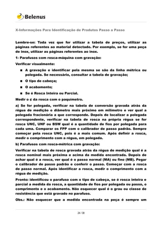 X-Informações Para Identificação de Produtos Passo a Passo
Lembre-se: Toda vez que for utilizar a tabela de preços, utilizar as
páginas referentes ao material detectado. Por exemplo, se for uma peça
de inox, utilizar as páginas referentes ao inox.
1- Parafusos com rosca-máquina com gravação:
Verificar visualmente:
 A gravação e identificar pela mesma se são da linha métrica ou
polegada. Se necessário, consultar a tabela de gravação;
 O tipo de cabeça;
 O acabamento;
 Se é Rosca Inteira ou Parcial.
Medir o ¢ da rosca com o paquímetro.
a) Se for polegada, verificar na tabela de conversão gravada atrás da
régua de medição o diâmetro mais próximo em milímetro e ver qual a
polegada fracionária a que corresponde. Depois de localizar a polegada
correspondente, verificar na tabela de rosca na própria régua se for
rosca UNC, UNF ou BSW qual é a quantidade de fios por polegada para
cada uma. Comparar os FPP com o calibrador de passo padrão. Sempre
começar pela rosca UNC, pois é a mais comum. Após definir a rosca,
medir o comprimento com a régua, em polegada.
b) Parafusos com rosca-métrica com gravação:
Verificar na tabela de rosca gravada atrás da régua de medição qual é a
rosca nominal mais próxima e acima da medida encontrada. Depois de
achar qual é a rosca, ver qual é o passo normal (MA) ou fino (MB). Pegar
o calibrador de passo padrão e conferir o passo. Começar com a rosca
de passo normal. Após identificar a rosca, medir o comprimento com a
régua de medição.
Pronto: identificou o parafuso com o tipo de cabeça, se é rosca inteira e
parcial a medida da rosca, a quantidade de fios por polegada ou passo, o
comprimento e o acabamento. Não esquecer qual é o grau ou classe de
resistência que está gravado no parafuso.
Obs.: Não esquecer que a medida encontrada na peça é sempre um
24 / 38
 