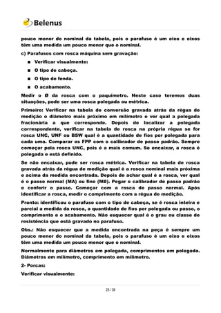 pouco menor do nominal da tabela, pois o parafuso é um eixo e eixos
têm uma medida um pouco menor que o nominal.
c) Parafusos com rosca máquina sem gravação:
 Verificar visualmente:
 O tipo de cabeça.
 O tipo de fenda.
 O acabamento.
Medir o Ø da rosca com o paquímetro. Neste caso teremos duas
situações, pode ser uma rosca polegada ou métrica.
Primeiro: Verificar na tabela de conversão gravada atrás da régua de
medição o diâmetro mais próximo em milímetro e ver qual a polegada
fracionária a que corresponde. Depois de localizar a polegada
correspondente, verificar na tabela de rosca na própria régua se for
rosca UNC, UNF ou BSW qual é a quantidade de fios por polegada para
cada uma. Comparar os FPP com o calibrador de passo padrão. Sempre
começar pela rosca UNC, pois é a mais comum. Se encaixar, a rosca é
polegada e está definido.
Se não encaixar, pode ser rosca métrica. Verificar na tabela de rosca
gravada atrás da régua de medição qual é a rosca nominal mais próxima
e acima da medida encontrada. Depois de achar qual é a rosca, ver qual
é o passo normal (MA) ou fino (MB). Pegar o calibrador de passo padrão
e conferir o passo. Começar com a rosca de passo normal. Após
identificar a rosca, medir o comprimento com a régua de medição.
Pronto: identificou o parafuso com o tipo de cabeça, se é rosca inteira e
parcial a medida da rosca, a quantidade de fios por polegada ou passo, o
comprimento e o acabamento. Não esquecer qual é o grau ou classe de
resistência que está gravado no parafuso.
Obs.: Não esquecer que a medida encontrada na peça é sempre um
pouco menor do nominal da tabela, pois o parafuso é um eixo e eixos
têm uma medida um pouco menor que o nominal.
Normalmente para diâmetros em polegada, comprimentos em polegada.
Diâmetros em milímetro, comprimento em milímetro.
2- Porcas:
Verificar visualmente:
25 / 38
 