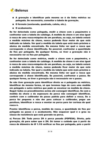  A gravação e identificar pela mesma se é da linha métrica ou
polegada. Se necessário, consultar a tabela de gravação.
 O formato (sextavada, quadrada, calota, etc.).
 O acabamento.
Se for detectada como polegada, medir a chave com o paquímetro e
confrontar com a tabela do catálogo. A medida da chave é um eixo igual
à rosca de uma rosca-máquina de um parafuso, ou seja, na tabela estará
a medida máxima da chave, nunca podendo ficar maior do que está
indicado na tabela. Ver qual a medida da tabela que está mais próxima e
abaixo da medida encontrada. Na mesma linha ver qual a rosca que
corresponde à chave identificada. Se possível, confrontar a quantidade
de fios por polegada. De qualquer forma, se tiver a gravação não é
necessário ver os fios por polegada.
Se for detectada como métrica, medir a chave com o paquímetro, e
confrontar com a tabela do catálogo. A medida da chave é um eixo igual
à rosca de uma rosca-máquina de um parafuso, ou seja, na tabela estará
a medida máxima da chave, nunca podendo ficar maior do que está
indicado na tabela. Ver qual a medida da tabela que está mais próxima e
abaixo da medida encontrada. Na mesma linha ver qual a rosca que
corresponde à chave identificada. Se possível, confrontar o passo. De
qualquer forma, se tiver a gravação não é necessário ver o passo.
Se não tiver gravação para identificar direto se é polegada ou métrico,
identificar da mesma forma, só que teremos logo de cara uma medida
em polegada e outra métrica que pode se encaixar na medida da chave.
Seguir todos os procedimentos acima até conseguir identificar. Se com a
medida da chave e da espessura da porca não conseguir identificar,
conferir com o calibrador de passo padrão para definir a rosca. Se a
porca for pequena e não der para colocar o calibrador, pegar um
parafuso, identificar a rosca e montar na porca para ter certeza de qual
rosca é.
Pronto: identificou a porca, medida da rosca, a quantidade de fios por
polegada ou passo e o acabamento. Não esquecer qual é o grau ou
classe de resistência que está gravado na porca.
e) Porcas 2H: Toda porca 2H é porca pesada (POPESA). Direto, pela
gravação, dá para saber que é 2H. Só tomar o cuidado que à partir da
rosca de diâmetro de Ø 1.1/8 verificar os fios por polegada, pois a partir
26 / 38
 