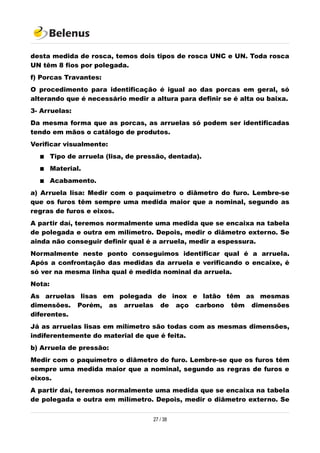 desta medida de rosca, temos dois tipos de rosca UNC e UN. Toda rosca
UN têm 8 fios por polegada.
f) Porcas Travantes:
O procedimento para identificação é igual ao das porcas em geral, só
alterando que é necessário medir a altura para definir se é alta ou baixa.
3- Arruelas:
Da mesma forma que as porcas, as arruelas só podem ser identificadas
tendo em mãos o catálogo de produtos.
Verificar visualmente:
 Tipo de arruela (lisa, de pressão, dentada).
 Material.
 Acabamento.
a) Arruela lisa: Medir com o paquímetro o diâmetro do furo. Lembre-se
que os furos têm sempre uma medida maior que a nominal, segundo as
regras de furos e eixos.
A partir daí, teremos normalmente uma medida que se encaixa na tabela
de polegada e outra em milímetro. Depois, medir o diâmetro externo. Se
ainda não conseguir definir qual é a arruela, medir a espessura.
Normalmente neste ponto conseguimos identificar qual é a arruela.
Após a confrontação das medidas da arruela e verificando o encaixe, é
só ver na mesma linha qual é medida nominal da arruela.
Nota:
As arruelas lisas em polegada de inox e latão têm as mesmas
dimensões. Porém, as arruelas de aço carbono têm dimensões
diferentes.
Já as arruelas lisas em milímetro são todas com as mesmas dimensões,
indiferentemente do material de que é feita.
b) Arruela de pressão:
Medir com o paquímetro o diâmetro do furo. Lembre-se que os furos têm
sempre uma medida maior que a nominal, segundo as regras de furos e
eixos.
A partir daí, teremos normalmente uma medida que se encaixa na tabela
de polegada e outra em milímetro. Depois, medir o diâmetro externo. Se
27 / 38
 