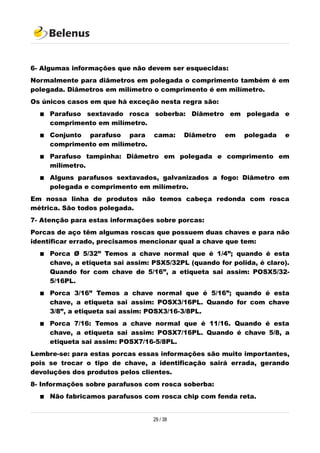 6- Algumas informações que não devem ser esquecidas:
Normalmente para diâmetros em polegada o comprimento também é em
polegada. Diâmetros em milímetro o comprimento é em milímetro.
Os únicos casos em que há exceção nesta regra são:
 Parafuso sextavado rosca soberba: Diâmetro em polegada e
comprimento em milímetro.
 Conjunto parafuso para cama: Diâmetro em polegada e
comprimento em milímetro.
 Parafuso tampinha: Diâmetro em polegada e comprimento em
milímetro.
 Alguns parafusos sextavados, galvanizados a fogo: Diâmetro em
polegada e comprimento em milímetro.
Em nossa linha de produtos não temos cabeça redonda com rosca
métrica. São todos polegada.
7- Atenção para estas informações sobre porcas:
Porcas de aço têm algumas roscas que possuem duas chaves e para não
identificar errado, precisamos mencionar qual a chave que tem:
 Porca Ø 5/32” Temos a chave normal que é 1/4”; quando é esta
chave, a etiqueta sai assim: PSX5/32PL (quando for polida, é claro).
Quando for com chave de 5/16”, a etiqueta sai assim: POSX5/32-
5/16PL.
 Porca 3/16” Temos a chave normal que é 5/16”; quando é esta
chave, a etiqueta sai assim: POSX3/16PL. Quando for com chave
3/8”, a etiqueta sai assim: POSX3/16-3/8PL.
 Porca 7/16: Temos a chave normal que é 11/16. Quando é esta
chave, a etiqueta sai assim: POSX7/16PL. Quando é chave 5/8, a
etiqueta sai assim: POSX7/16-5/8PL.
Lembre-se: para estas porcas essas informações são muito importantes,
pois se trocar o tipo de chave, a identificação sairá errada, gerando
devoluções dos produtos pelos clientes.
8- Informações sobre parafusos com rosca soberba:
 Não fabricamos parafusos com rosca chip com fenda reta.
29 / 38
 